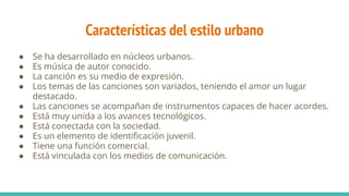 Características del estilo urbano
● Se ha desarrollado en núcleos urbanos.
● Es música de autor conocido.
● La canción es su medio de expresión.
● Los temas de las canciones son variados, teniendo el amor un lugar
destacado.
● Las canciones se acompañan de instrumentos capaces de hacer acordes.
● Está muy unida a los avances tecnológicos.
● Está conectada con la sociedad.
● Es un elemento de identiﬁcación juvenil.
● Tiene una función comercial.
● Está vinculada con los medios de comunicación.
 