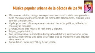 Música popular urbana de la década de los 90
● Música electrónica, recoge los experimentos sonoros de las vanguardias
de la música culta incorporando los elementos electrónicos, el ruido y los
sonidos ambientales .
● Hip hop, es una cultura que se expresa en las artes gráﬁcas, el baile, la
música y el mensaje .
● Grunge, estilo que mezcla el rock duro y el punk.
● Bripop, pop británico.
● Pop internacional, la industria discográﬁca del disco internacional lanza
continuamente toda una serie de artistas que se mantienen solo algunos
años en cartel.
● Boom latino, fuera de EEUU y Reino Unido.
 