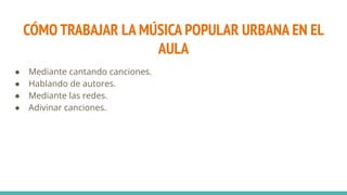 CÓMO TRABAJAR LA MÚSICA POPULAR URBANA EN EL
AULA
● Mediante cantando canciones.
● Hablando de autores.
● Mediante las redes.
● Adivinar canciones.
 