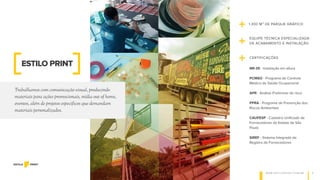 W W W . E S T I L O P R I N T. C O M . B R 2
Trabalhamos com comunicação visual, produzindo
materiais para ações promocionais, mídia out of home,
eventos, além de projetos específicos que demandam
materiais personalizados.
+ 1.300 M² DE PARQUE GRÁFICO
ESTILO PRINT
EQUIPE TÉCNICA ESPECIALIZADA
DE ACABAMENTO E INSTALAÇÃO
+
CERTIFICAÇÕES
+ NR-35 - Instalação em altura
PCMSO - Programa de Controle
Médico de Saúde Ocupacional
APR - Análise Preliminar de risco
PPRA - Programa de Prevenção dos
Riscos Ambientais
CAUFESP - Cadastro Unificado de
Fornecedores do Estado de São
Paulo
SIREF - Sistema Integrado de
Registro de Fornecedores
 