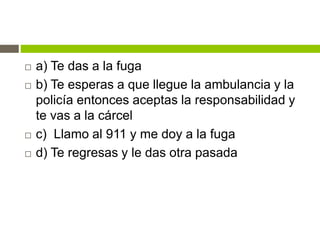  a) Te das a la fuga
 b) Te esperas a que llegue la ambulancia y la
policía entonces aceptas la responsabilidad y
te vas a la cárcel
 c) Llamo al 911 y me doy a la fuga
 d) Te regresas y le das otra pasada
 