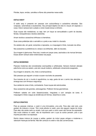 Pérolas, laços, rendas, camafeus e flores são presentes nesse estilo.



ESTILO SEXY

O estilo sexy é presente em pessoas com autoconfiança e autoestima elevadas. São
corajosas, carismáticas e exuberantes. Seu principal objetivo de vida é o visual, em especial, o
corpo. Este é sempre bem cuidado e onde investe tempo e dinheiro.

Suas roupas são reveladoras, ou seja, tem um toque se sensualidade a partir de decotes,
fendas, transparências e tecidos aderentes.

Amam tecidos e acessórios brilhosos e chamativos.

Suas cores preferidas são o vermelho e o preto e seu metal é o dourado.

Os cabelos são, em geral, compridos e repicados, e a maquiagem é forte, marcada nos olhos.

Nos acessórios a preferência é o strass e os brilhantes, além do dourado.

Sua imagem é glamurosa. Para isso, investe em peças caras, assinadas e de marcas famosas.
Essas devem sempre estar evidenciadas nas peças.



ESTILO MODERNO

Pessoas modernas são consideradas cosmopolitas e sofisticadas. Sempre chamam atenção
pela forma como se vestem, pois tem visual moderno, sofisticado e levemente exagerado.

Sua imagem é atraente, chic, forte e contemporânea.

São pessoas que seguem a moda e ousam nos looks de passarela.

Sua maneira de ver o mundo é egocêntrica, ou seja, gosta de ser o centro das atenções, e
enxerga isso com firmeza e segurança.

Sua cartela de cores é forte, contrastante. Suas roupas são estruturadas.

Seus acessórios são grandes, extravagantes. Preferem formas geométricas.

Preferem cabelos em corte desestruturados, irregulares e com variação de cores. A
maquiagem é forte e segue as tendências em formas, desenhos e cores.



ESTILO CRIATIVO

Para as pessoas criativas, o vestir é uma brincadeira, uma arte. Para eles vale tudo, pois
gostam de misturar e inovar. Têm muita atitude no vestir, pois não seguem regras de moda.
Para eles não existe certo ou errado, tudo que usam e como usam são formas de expressão.
São muito criativos no vestir, não se importando com o que os outros pensam, pois o que
importa para eles é se expressar.

Dentro dessa mistura de roupas e estilos, gostam de incluir peças antigas e modernas e
valorizam heranças de família. Não têm censura no vestir e não são convencionais.
 