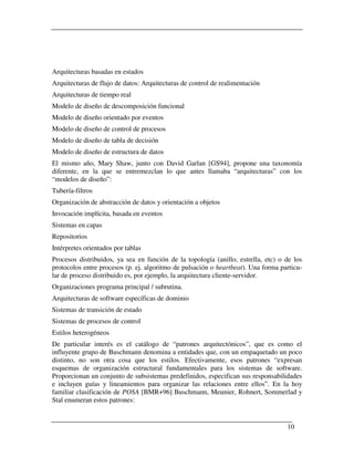 Arquitecturas basadas en estados
Arquitecturas de flujo de datos: Arquitecturas de control de realimentación
Arquitecturas de tiempo real
Modelo de diseño de descomposición funcional
Modelo de diseño orientado por eventos
Modelo de diseño de control de procesos
Modelo de diseño de tabla de decisión
Modelo de diseño de estructura de datos
El mismo año, Mary Shaw, junto con David Garlan [GS94], propone una taxonomía
diferente, en la que se entremezclan lo que antes llamaba “arquitecturas” con los
“modelos de diseño”:
Tubería-filtros
Organización de abstracción de datos y orientación a objetos
Invocación implícita, basada en eventos
Sistemas en capas
Repositorios
Intérpretes orientados por tablas
Procesos distribuidos, ya sea en función de la topología (anillo, estrella, etc) o de los
protocolos entre procesos (p. ej. algoritmo de pulsación o heartbeat). Una forma particu-
lar de proceso distribuido es, por ejemplo, la arquitectura cliente-servidor.
Organizaciones programa principal / subrutina.
Arquitecturas de software específicas de dominio
Sistemas de transición de estado
Sistemas de procesos de control
Estilos heterogéneos
De particular interés es el catálogo de “patrones arquitectónicos”, que es como el
influyente grupo de Buschmann denomina a entidades que, con un empaquetado un poco
distinto, no son otra cosa que los estilos. Efectivamente, esos patrones “expresan
esquemas de organización estructural fundamentales para los sistemas de software.
Proporcionan un conjunto de subsistemas predefinidos, especifican sus responsabilidades
e incluyen guías y lineamientos para organizar las relaciones entre ellos”. En la hoy
familiar clasificación de POSA [BMR+96] Buschmann, Meunier, Rohnert, Sommerlad y
Stal enumeran estos patrones:


                                                                                   10
 