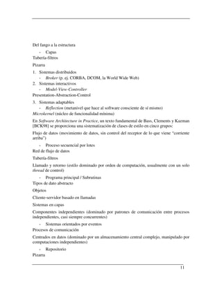 Del fango a la estructura
   - Capas
Tubería-filtros
Pizarra
1. Sistemas distribuidos
   - Broker (p. ej. CORBA, DCOM, la World Wide Web)
2. Sistemas interactivos
   - Model-View-Controller
Presentation-Abstraction-Control
3. Sistemas adaptables
   - Reflection (metanivel que hace al software consciente de sí mismo)
Microkernel (núcleo de funcionalidad mínima)
En Software Architecture in Practice, un texto fundamental de Bass, Clements y Kazman
[BCK98] se proporciona una sistematización de clases de estilo en cinco grupos:
Flujo de datos (movimiento de datos, sin control del receptor de lo que viene “corriente
arriba”)
   - Proceso secuencial por lotes
Red de flujo de datos
Tubería-filtros
Llamado y retorno (estilo dominado por orden de computación, usualmente con un solo
thread de control)
   - Programa principal / Subrutinas
Tipos de dato abstracto
Objetos
Cliente-servidor basado en llamadas
Sistemas en capas
Componentes independientes (dominado por patrones de comunicación entre procesos
independientes, casi siempre concurrentes)
   - Sistemas orientados por eventos
Procesos de comunicación
Centrados en datos (dominado por un almacenamiento central complejo, manipulado por
computaciones independientes)
   - Repositorio
Pizarra

                                                                                  11
 