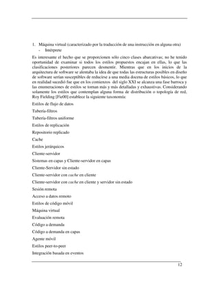 1. Máquina virtual (caracterizado por la traducción de una instrucción en alguna otra)
   - Intérprete
Es interesante el hecho que se proporcionen sólo cinco clases abarcativas; no he tenido
oportunidad de examinar si todos los estilos propuestos encajan en ellas, lo que las
clasificaciones posteriores parecen desmentir. Mientras que en los inicios de la
arquitectura de software se alentaba la idea de que todas las estructuras posibles en diseño
de software serían susceptibles de reducirse a una media docena de estilos básicos, lo que
en realidad sucedió fue que en los comienzos del siglo XXI se alcanza una fase barroca y
las enumeraciones de estilos se tornan más y más detalladas y exhaustivas. Considerando
solamente los estilos que contemplan alguna forma de distribución o topología de red,
Roy Fielding [Fie00] establece la siguiente taxonomía:
Estilos de flujo de datos
Tubería-filtros
Tubería-filtros uniforme
Estilos de replicación
Repositorio replicado
Cache
Estilos jerárquicos
Cliente-servidor
Sistemas en capas y Cliente-servidor en capas
Cliente-Servidor sin estado
Cliente-servidor con cache en cliente
Cliente-servidor con cache en cliente y servidor sin estado
Sesión remota
Acceso a datos remoto
Estilos de código móvil
Máquina virtual
Evaluación remota
Código a demanda
Código a demanda en capas
Agente móvil
Estilos peer-to-peer
Integración basada en eventos

                                                                                      12
 