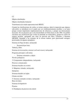 C2
Objetos distribuidos
Objetos distribuidos brokered
Transferencia de estado representacional (REST)
Cuando las clasificaciones de estilos se tornan copiosas, daría la impresión que algunos
sub-estilos se introducen en el cuadro por ser combinatoriamente posibles, y no tanto
porque existan importantes implementaciones de referencia, o porque sea técnicamente
necesario. En un proyecto que se ha desarrollado en China hacia el año 2001, he podido
encontrar una clasificación que si bien no pretende ser totalizadora, agrupa los estilos de
manera peculiar, agregando una clase no prevista por Bass, Clements y Kazman
[BCK98], llamando a las restantes de la misma manera, pero practicando enroques
posicionales de algunos ejemplares:
Sistemas de flujo de datos, incluyendo
   - Secuencial por lotes
Tubería y filtro
Sistemas de invocación y retorno (call-and-return), incluyendo
Programa principal y sub-rutina
   - Sistemas orientados a objeto
Niveles jerárquicos
3. Componentes independientes, incluyendo
Procesos comunicantes
Sistemas basados en eventos
4. Máquinas virtuales, incluyendo
Intérpretes
Sistemas basados en reglas
Cliente-servidor
5. Sistemas centrados en datos, incluyendo
Bases de datos
Sistemas de hipertexto
Pizarras
6. Paradigmas de procesos de control




                                                                                     13
 