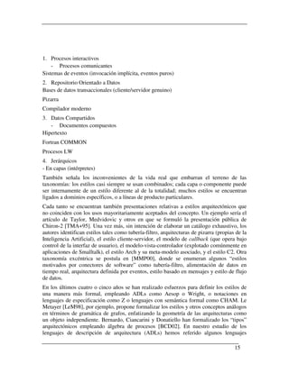 1. Procesos interactivos
    - Procesos comunicantes
Sistemas de eventos (invocación implícita, eventos puros)
2. Repositorio Orientado a Datos
Bases de datos transaccionales (cliente/servidor genuino)
Pizarra
Compilador moderno
3. Datos Compartidos
   - Documentos compuestos
Hipertexto
Fortran COMMON
Procesos LW
4. Jerárquicos
- En capas (intérpretes)
También señala los inconvenientes de la vida real que embarran el terreno de las
taxonomías: los estilos casi siempre se usan combinados; cada capa o componente puede
ser internamente de un estilo diferente al de la totalidad; muchos estilos se encuentran
ligados a dominios específicos, o a líneas de producto particulares.
Cada tanto se encuentran también presentaciones relativas a estilos arquitectónicos que
no coinciden con los usos mayoritariamente aceptados del concepto. Un ejemplo sería el
artículo de Taylor, Medvidovic y otros en que se formuló la presentación pública de
Chiron-2 [TMA+95]. Una vez más, sin intención de elaborar un catálogo exhaustivo, los
autores identifican estilos tales como tubería-filtro, arquitecturas de pizarra (propias de la
Inteligencia Artificial), el estilo cliente-servidor, el modelo de callback (que opera bajo
control de la interfaz de usuario), el modelo-vista-controlador (explotado comúnmente en
aplicaciones de Smalltalk), el estilo Arch y su meta-modelo asociado, y el estilo C2. Otra
taxonomía excéntrica se postula en [MMP00], donde se enumeran algunos “estilos
motivados por conectores de software” como tubería-filtro, alimentación de datos en
tiempo real, arquitectura definida por eventos, estilo basado en mensajes y estilo de flujo
de datos.
En los últimos cuatro o cinco años se han realizado esfuerzos para definir los estilos de
una manera más formal, empleando ADLs como Aesop o Wright, o notaciones en
lenguajes de especificación como Z o lenguajes con semántica formal como CHAM. Le
Metayer [LeM98], por ejemplo, propone formalizar los estilos y otros conceptos análogos
en términos de gramática de grafos, enfatizando la geometría de las arquitecturas como
un objeto independiente. Bernardo, Ciancarini y Donatiello han formalizado los “tipos”
arquitectónicos empleando álgebra de procesos [BCD02]. En nuestro estudio de los
lenguajes de descripción de arquitectura (ADLs) hemos referido algunos lenguajes

                                                                                        15
 