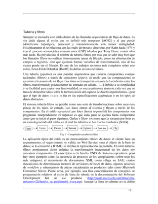 Tubería y filtros
Siempre se encuadra este estilo dentro de las llamadas arquitecturas de flujo de datos. Es
sin duda alguna el estilo que se definió más temprano [AG92] y el que puede
identificarse topológica, procesual y taxonómicamente con menor ambigüedad.
Históricamente el se relaciona con las redes de proceso descriptas por Kahn hacia 1974 y
con el proceso secuenciales comunicantes (CSP) ideados por Tony Hoare cuatro años
más tarde. Ha prevalecido el nombre de tubería-filtros por más que se sabe muy bien que
los llamados filtros no realizan forzosamente tareas de filtrado, como ser eliminación de
campos o registros, sino que ejecutan formas variables de transformación, una de las
cuales puede ser el filtrado. En uno de los trabajos recientes más completos sobre este
estilo, Ernst-Erich Doberkat [Dob03] lo define en estos términos.
Una tubería (pipeline) es una popular arquitectura que conecta componentes compu-
tacionales (filtros) a través de conectores (pipes), de modo que las computaciones se
ejecutan a la manera de un flujo. Los datos se transportan a través de las tuberías entre los
filtros, transformando gradualmente las entradas en salidas. […] Debido a su simplicidad
y su facilidad para captar una funcionalidad, es una arquitectura mascota cada vez que se
trata de demostrar ideas sobre la formalización del espacio de diseño arquitectónico, igual
que el tipo de datos stack lo fue en las especificaciones algebraicas o en los tipos de
datos abstractos.
El sistema tubería-filtros se percibe como una serie de transformaciones sobre sucesivas
piezas de los datos de entrada. Los datos entran al sistema y fluyen a través de los
componentes. En el estilo secuencial por lotes (batch sequential) los componentes son
programas independientes; el supuesto es que cada paso se ejecuta hasta completarse
antes que se inicie el paso siguiente. Garlan y Shaw sostienen que la variante por lotes es
un caso degenerado del estilo, en el cual las tuberías se han vuelto residuales [SG94].


                              Fig. 1 - Compilador en tubería-filtro
La aplicación típica del estilo es un procesamiento clásico de datos: el cliente hace un
requerimiento; el requerimiento se valida; un Web Service toma el objeto de la base de
datos; se lo convierte a HTML; se efectúa la representación en pantalla. El estilo tubería-
filtros propiamente dicho enfatiza la transformación incremental de los datos por
sucesivos componentes. El caso típico es la familia UNIX de Sistemas operativos, pero
hay otros ejemplos como la secuencia de procesos de los compiladores (sobre todo los
más antiguos), el tratamiento de documentos XML como ráfaga en SAX, ciertos
mecanismos de determinados motores de servidores de bases de datos, algunos procesos
de workflow y subconjuntos de piezas encadenadas en productos tales como Microsoft
Commerce Server. Puede verse, por ejemplo, una fina caracterización de conceptos de
programación relativos al estilo de línea de tubería en la documentación del Software
Development       Kit    de     ese   producto     (http://msdn.microsoft.com/library/en-
us/comsrv2k/htm/cs_sp_pipelineobj_woce.asp). Aunque la línea de tuberías no se define

                                                                                       17
 