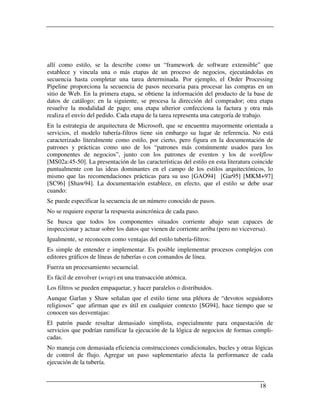 allí como estilo, se la describe como un “framework de software extensible” que
establece y vincula una o más etapas de un proceso de negocios, ejecutándolas en
secuencia hasta completar una tarea determinada. Por ejemplo, el Order Processing
Pipeline proporciona la secuencia de pasos necesaria para procesar las compras en un
sitio de Web. En la primera etapa, se obtiene la información del producto de la base de
datos de catálogo; en la siguiente, se procesa la dirección del comprador; otra etapa
resuelve la modalidad de pago; una etapa ulterior confecciona la factura y otra más
realiza el envío del pedido. Cada etapa de la tarea representa una categoría de trabajo.
En la estrategia de arquitectura de Microsoft, que se encuentra mayormente orientada a
servicios, el modelo tubería-filtros tiene sin embargo su lugar de referencia. No está
caracterizado literalmente como estilo, por cierto, pero figura en la documentación de
patrones y prácticas como uno de los “patrones más comúnmente usados para los
componentes de negocios”, junto con los patrones de eventos y los de workflow
[MS02a:45-50]. La presentación de las características del estilo en esta literatura coincide
puntualmente con las ideas dominantes en el campo de los estilos arquitectónicos, lo
mismo que las recomendaciones prácticas para su uso [GAO94] [Gar95] [MKM+97]
[SC96] [Shaw94]. La documentación establece, en efecto, que el estilo se debe usar
cuando:
Se puede especificar la secuencia de un número conocido de pasos.
No se requiere esperar la respuesta asincrónica de cada paso.
Se busca que todos los componentes situados corriente abajo sean capaces de
inspeccionar y actuar sobre los datos que vienen de corriente arriba (pero no viceversa).
Igualmente, se reconocen como ventajas del estilo tubería-filtros:
Es simple de entender e implementar. Es posible implementar procesos complejos con
editores gráficos de líneas de tuberías o con comandos de línea.
Fuerza un procesamiento secuencial.
Es fácil de envolver (wrap) en una transacción atómica.
Los filtros se pueden empaquetar, y hacer paralelos o distribuidos.
Aunque Garlan y Shaw señalan que el estilo tiene una plétora de “devotos seguidores
religiosos” que afirman que es útil en cualquier contexto [SG94], hace tiempo que se
conocen sus desventajas:
El patrón puede resultar demasiado simplista, especialmente para orquestación de
servicios que podrían ramificar la ejecución de la lógica de negocios de formas compli-
cadas.
No maneja con demasiada eficiencia construcciones condicionales, bucles y otras lógicas
de control de flujo. Agregar un paso suplementario afecta la performance de cada
ejecución de la tubería.


                                                                                      18
 