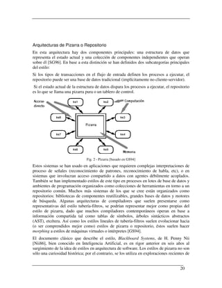 Arquitecturas de Pizarra o Repositorio
En esta arquitectura hay dos componentes principales: una estructura de datos que
representa el estado actual y una colección de componentes independientes que operan
sobre él [SG96]. En base a esta distinción se han definidos dos subcategorías principales
del estilo:
Si los tipos de transacciones en el flujo de entrada definen los procesos a ejecutar, el
repositorio puede ser una base de datos tradicional (implícitamente no cliente-servidor).
 Si el estado actual de la estructura de datos dispara los procesos a ejecutar, el repositorio
es lo que se llama una pizarra pura o un tablero de control.




                                Fig. 2 - Pizarra [basado en GS94]
Estos sistemas se han usado en aplicaciones que requieren complejas interpretaciones de
proceso de señales (reconocimiento de patrones, reconocimiento de habla, etc), o en
sistemas que involucran acceso compartido a datos con agentes débilmente acoplados.
También se han implementado estilos de este tipo en procesos en lotes de base de datos y
ambientes de programación organizados como colecciones de herramientas en torno a un
repositorio común. Muchos más sistemas de los que se cree están organizados como
repositorios: bibliotecas de componentes reutilizables, grandes bases de datos y motores
de búsqueda. Algunas arquitecturas de compiladores que suelen presentarse como
representativas del estilo tubería-filtros, se podrían representar mejor como propias del
estilo de pizarra, dado que muchos compiladores contemporáneos operan en base a
información compartida tal como tablas de símbolos, árboles sintácticos abstractos
(AST), etcétera. Así como los estilos lineales de tubería-filtros suelen evolucionar hacia
(o ser comprendidos mejor como) estilos de pizarra o repositorio, éstos suelen hacer
morphing a estilos de máquinas virtuales o intérpretes [GS94].
El documento clásico que describe el estilo, Blackboard Systems, de H. Penny Nii
[Nii86], bien conocido en Inteligencia Artificial, es en rigor anterior en seis años al
surgimiento de la idea de estilos en arquitectura de software. Los estilos de pizarra no son
sólo una curiosidad histórica; por el contrario, se los utiliza en exploraciones recientes de


                                                                                        20
 