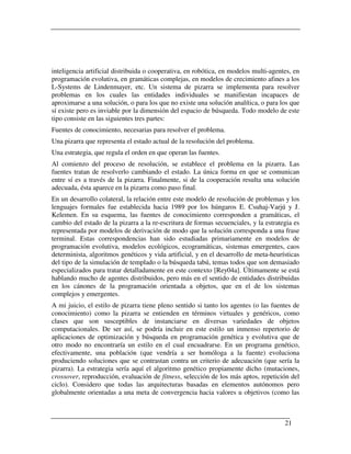 inteligencia artificial distribuida o cooperativa, en robótica, en modelos multi-agentes, en
programación evolutiva, en gramáticas complejas, en modelos de crecimiento afines a los
L-Systems de Lindenmayer, etc. Un sistema de pizarra se implementa para resolver
problemas en los cuales las entidades individuales se manifiestan incapaces de
aproximarse a una solución, o para los que no existe una solución analítica, o para los que
sí existe pero es inviable por la dimensión del espacio de búsqueda. Todo modelo de este
tipo consiste en las siguientes tres partes:
Fuentes de conocimiento, necesarias para resolver el problema.
Una pizarra que representa el estado actual de la resolución del problema.
Una estrategia, que regula el orden en que operan las fuentes.
Al comienzo del proceso de resolución, se establece el problema en la pizarra. Las
fuentes tratan de resolverlo cambiando el estado. La única forma en que se comunican
entre sí es a través de la pizarra. Finalmente, si de la cooperación resulta una solución
adecuada, ésta aparece en la pizarra como paso final.
En un desarrollo colateral, la relación entre este modelo de resolución de problemas y los
lenguajes formales fue establecida hacia 1989 por los húngaros E. Csuhaj-Varjú y J.
Kelemen. En su esquema, las fuentes de conocimiento corresponden a gramáticas, el
cambio del estado de la pizarra a la re-escritura de formas secuenciales, y la estrategia es
representada por modelos de derivación de modo que la solución corresponda a una frase
terminal. Estas correspondencias han sido estudiadas primariamente en modelos de
programación evolutiva, modelos ecológicos, ecogramáticas, sistemas emergentes, caos
determinista, algoritmos genéticos y vida artificial, y en el desarrollo de meta-heurísticas
del tipo de la simulación de templado o la búsqueda tabú, temas todos que son demasiado
especializados para tratar detalladamente en este contexto [Rey04a]. Últimamente se está
hablando mucho de agentes distribuidos, pero más en el sentido de entidades distribuidas
en los cánones de la programación orientada a objetos, que en el de los sistemas
complejos y emergentes.
A mi juicio, el estilo de pizarra tiene pleno sentido si tanto los agentes (o las fuentes de
conocimiento) como la pizarra se entienden en términos virtuales y genéricos, como
clases que son susceptibles de instanciarse en diversas variedades de objetos
computacionales. De ser así, se podría incluir en este estilo un inmenso repertorio de
aplicaciones de optimización y búsqueda en programación genética y evolutiva que de
otro modo no encontraría un estilo en el cual encuadrarse. En un programa genético,
efectivamente, una población (que vendría a ser homóloga a la fuente) evoluciona
produciendo soluciones que se contrastan contra un criterio de adecuación (que sería la
pizarra). La estrategia sería aquí el algoritmo genético propiamente dicho (mutaciones,
crossover, reproducción, evaluación de fitness, selección de los más aptos, repetición del
ciclo). Considero que todas las arquitecturas basadas en elementos autónomos pero
globalmente orientadas a una meta de convergencia hacia valores u objetivos (como las



                                                                                      21
 
