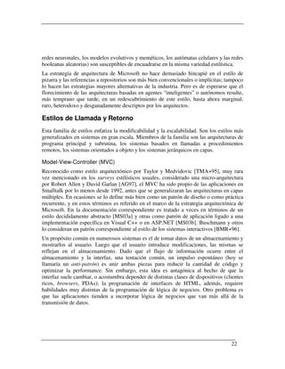 redes neuronales, los modelos evolutivos y meméticos, los autómatas celulares y las redes
booleanas aleatorias) son susceptibles de encuadrarse en la misma variedad estilística.
La estrategia de arquitectura de Microsoft no hace demasiado hincapié en el estilo de
pizarra y las referencias a repositorios son más bien convencionales o implícitas; tampoco
lo hacen las estrategias mayores alternativas de la industria. Pero es de esperarse que el
florecimiento de las arquitecturas basadas en agentes “inteligentes” o autónomos resulte,
más temprano que tarde, en un redescubrimiento de este estilo, hasta ahora marginal,
raro, heterodoxo y desganadamente descriptos por los arquitectos.

Estilos de Llamada y Retorno
Esta familia de estilos enfatiza la modificabilidad y la escalabilidad. Son los estilos más
generalizados en sistemas en gran escala. Miembros de la familia son las arquitecturas de
programa principal y subrutina, los sistemas basados en llamadas a procedimientos
remotos, los sistemas orientados a objeto y los sistemas jerárquicos en capas.

Model-View-Controller (MVC)
Reconocido como estilo arquitectónico por Taylor y Medvidovic [TMA+95], muy rara
vez mencionado en los surveys estilísticos usuales, considerado una micro-arquitectura
por Robert Allen y David Garlan [AG97], el MVC ha sido propio de las aplicaciones en
Smalltalk por lo menos desde 1992, antes que se generalizaran las arquitecturas en capas
múltiples. En ocasiones se lo define más bien como un patrón de diseño o como práctica
recurrente, y en estos términos es referido en el marco de la estrategia arquitectónica de
Microsoft. En la documentación correspondiente es tratado a veces en términos de un
estilo decididamente abstracto [MS03a] y otras como patrón de aplicación ligado a una
implementación específica en Visual C++ o en ASP.NET [MS03b]. Buschmann y otros
lo consideran un patrón correspondiente al estilo de los sistemas interactivos [BMR+96].
Un propósito común en numerosos sistemas es el de tomar datos de un almacenamiento y
mostrarlos al usuario. Luego que el usuario introduce modificaciones, las mismas se
reflejan en el almacenamiento. Dado que el flujo de información ocurre entre el
almacenamiento y la interfaz, una tentación común, un impulso espontáneo (hoy se
llamaría un anti-patrón) es unir ambas piezas para reducir la cantidad de código y
optimizar la performance. Sin embargo, esta idea es antagónica al hecho de que la
interfaz suele cambiar, o acostumbra depender de distintas clases de dispositivos (clientes
ricos, browsers, PDAs); la programación de interfaces de HTML, además, requiere
habilidades muy distintas de la programación de lógica de negocios. Otro problema es
que las aplicaciones tienden a incorporar lógica de negocios que van más allá de la
transmisión de datos.




                                                                                     22
 