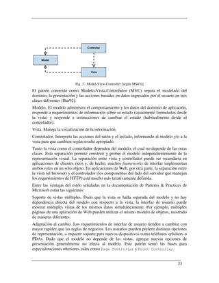 Fig. 3 - Model-View-Controller [según MS03a]
El patrón conocido como Modelo-Vista-Controlador (MVC) separa el modelado del
dominio, la presentación y las acciones basadas en datos ingresados por el usuario en tres
clases diferentes [Bur92]:
Modelo. El modelo administra el comportamiento y los datos del dominio de aplicación,
responde a requerimientos de información sobre su estado (usualmente formulados desde
la vista) y responde a instrucciones de cambiar el estado (habitualmente desde el
controlador).
Vista. Maneja la visualización de la información.
Controlador. Interpreta las acciones del ratón y el teclado, informando al modelo y/o a la
vista para que cambien según resulte apropiado.
Tanto la vista como el controlador dependen del modelo, el cual no depende de las otras
clases. Esta separación permite construir y probar el modelo independientemente de la
representación visual. La separación entre vista y controlador puede ser secundaria en
aplicaciones de clientes ricos y, de hecho, muchos frameworks de interfaz implementan
ambos roles en un solo objeto. En aplicaciones de Web, por otra parte, la separación entre
la vista (el browser) y el controlador (los componentes del lado del servidor que manejan
los requerimientos de HTTP) está mucho más taxativamente definida.
Entre las ventajas del estilo señaladas en la documentación de Patterns & Practices de
Microsoft están las siguientes:
Soporte de vistas múltiples. Dado que la vista se halla separada del modelo y no hay
dependencia directa del modelo con respecto a la vista, la interfaz de usuario puede
mostrar múltiples vistas de los mismos datos simultáneamente. Por ejemplo, múltiples
páginas de una aplicación de Web pueden utilizar el mismo modelo de objetos, mostrado
de maneras diferentes.
Adaptación al cambio. Los requerimientos de interfaz de usuario tienden a cambiar con
mayor rapidez que las reglas de negocios. Los usuarios pueden preferir distintas opciones
de representación, o requerir soporte para nuevos dispositivos como teléfonos celulares o
PDAs. Dado que el modelo no depende de las vistas, agregar nuevas opciones de
presentación generalmente no afecta al modelo. Este patrón sentó las bases para
especializaciones ulteriores, tales como Page Controller y Front Controller.


                                                                                    23
 