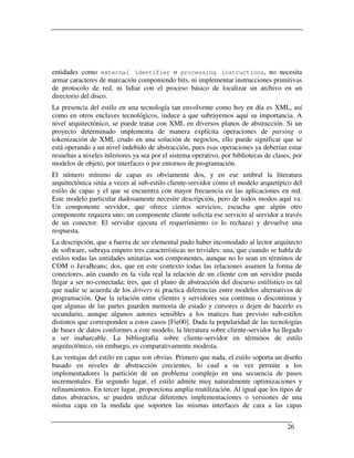 entidades como external identifier o processing instructions, no necesita
armar caracteres de marcación componiendo bits, ni implementar instrucciones primitivas
de protocolo de red, ni lidiar con el proceso básico de localizar un archivo en un
directorio del disco.
La presencia del estilo en una tecnología tan envolvente como hoy en día es XML, así
como en otros enclaves tecnológicos, induce a que subrayemos aquí su importancia. A
nivel arquitectónico, se puede tratar con XML en diversos planos de abstracción. Si un
proyecto determinado implementa de manera explícita operaciones de parsing o
tokenización de XML crudo en una solución de negocios, ello puede significar que se
está operando a un nivel indebido de abstracción, pues esas operaciones ya deberían estar
resueltas a niveles inferiores ya sea por el sistema operativo, por bibliotecas de clases, por
modelos de objeto, por interfaces o por entornos de programación.
El número mínimo de capas es obviamente dos, y en ese umbral la literatura
arquitectónica sitúa a veces al sub-estilo cliente-servidor como el modelo arquetípico del
estilo de capas y el que se encuentra con mayor frecuencia en las aplicaciones en red.
Este modelo particular dudosamente necesite descripción, pero de todos modos aquí va:
Un componente servidor, que ofrece ciertos servicios, escucha que algún otro
componente requiera uno; un componente cliente solicita ese servicio al servidor a través
de un conector. El servidor ejecuta el requerimiento (o lo rechaza) y devuelve una
respuesta.
La descripción, que a fuerza de ser elemental pudo haber incomodado al lector arquitecto
de software, subraya empero tres características no triviales: una, que cuando se habla de
estilos todas las entidades unitarias son componentes, aunque no lo sean en términos de
COM o JavaBeans; dos, que en este contexto todas las relaciones asumen la forma de
conectores, aún cuando en la vida real la relación de un cliente con un servidor pueda
llegar a ser no-conectada; tres, que el plano de abstracción del discurso estilístico es tal
que nadie se acuerda de los drivers ni practica diferencias entre modelos alternativos de
programación. Que la relación entre clientes y servidores sea continua o discontinua y
que algunas de las partes guarden memoria de estado y cursores o dejen de hacerlo es
secundario, aunque algunos autores sensibles a los matices han previsto sub-estilos
distintos que corresponden a estos casos [Fie00]. Dada la popularidad de las tecnologías
de bases de datos conformes a este modelo, la literatura sobre cliente-servidor ha llegado
a ser inabarcable. La bibliografía sobre cliente-servidor en términos de estilo
arquitectónico, sin embargo, es comparativamente modesta.
Las ventajas del estilo en capas son obvias. Primero que nada, el estilo soporta un diseño
basado en niveles de abstracción crecientes, lo cual a su vez permite a los
implementadores la partición de un problema complejo en una secuencia de pasos
incrementales. En segundo lugar, el estilo admite muy naturalmente optimizaciones y
refinamientos. En tercer lugar, proporciona amplia reutilización. Al igual que los tipos de
datos abstractos, se pueden utilizar diferentes implementaciones o versiones de una
misma capa en la medida que soporten las mismas interfaces de cara a las capas


                                                                                        26
 