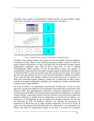 adyacentes. Esto conduce a la posibilidad de definir interfaces de capa estándar, a partir
de las cuales se pueden construir extensiones o prestaciones específicas.




                Fig. 4 - Arquitectura en 3 capas con “cliente flaco” en Windows DNA
También se han señalado algunas desventajas de este estilo [GS96]. Muchos problemas
no admiten un buen mapeo en una estructura jerárquica. Incluso cuando un sistema se
puede establecer lógicamente en capas, consideraciones de performance pueden requerir
acoplamientos específicos entre capas de alto y bajo nivel. A veces es también
extremadamente difícil encontrar el nivel de abstracción correcto; por ejemplo, la
comunidad de comunicación ha encontrado complejo mapear los protocolos existentes en
el framework ISO, de modo que muchos protocolos agrupan diversas capas, ocasionando
que en el mercado proliferen los drivers o los servicios monolíticos. Además, los cambios
en las capas de bajo nivel tienden a filtrarse hacia las de alto nivel, en especial si se
utiliza una modalidad relajada; también se admite que la arquitectura en capas ayuda a
controlar y encapsular aplicaciones complejas, pero complica no siempre razonablemente
las aplicaciones simples [MS04c].
En lo que se refiere a las arquitecturas características de Microsoft, el estilo en varias
capas hizo su aparición explícita con las estrategias de desarrollo que se conocieron como
Windows DNA, que elocuentemente expresaron y otorgaron justificación a lo que la
recomendación de la IEEE 1471 propone llamar separación de incumbencias. En aquellos
tiempos, además, la prioridad esencial consistía en discutir con la aristocracia cuánto más
genéricos, abstractos y simples eran los componentes en relación con los objetos, o en
convencer a la muchedumbre de que era mucho más refinado programar con ellos que
con funciones de APIs. En términos estilísticos, sin embargo, los documentos de
arquitectura de Microsoft, que en algún momento impulsaron con fuerza el diseño en
capas como idea dominante (al lado del modelo de componentes), se ha inclinado en los
últimos años hacia las arquitecturas basadas en servicios y el grueso de la industria

                                                                                      27
 