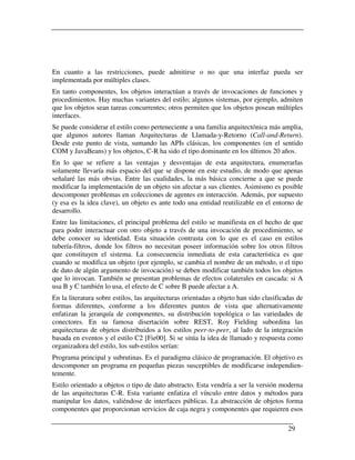 En cuanto a las restricciones, puede admitirse o no que una interfaz pueda ser
implementada por múltiples clases.
En tanto componentes, los objetos interactúan a través de invocaciones de funciones y
procedimientos. Hay muchas variantes del estilo; algunos sistemas, por ejemplo, admiten
que los objetos sean tareas concurrentes; otros permiten que los objetos posean múltiples
interfaces.
Se puede considerar el estilo como perteneciente a una familia arquitectónica más amplia,
que algunos autores llaman Arquitecturas de Llamada-y-Retorno (Call-and-Return).
Desde este punto de vista, sumando las APIs clásicas, los componentes (en el sentido
COM y JavaBeans) y los objetos, C-R ha sido el tipo dominante en los últimos 20 años.
En lo que se refiere a las ventajas y desventajas de esta arquitectura, enumerarlas
solamente llevaría más espacio del que se dispone en este estudio, de modo que apenas
señalaré las más obvias. Entre las cualidades, la más básica concierne a que se puede
modificar la implementación de un objeto sin afectar a sus clientes. Asimismo es posible
descomponer problemas en colecciones de agentes en interacción. Además, por supuesto
(y esa es la idea clave), un objeto es ante todo una entidad reutilizable en el entorno de
desarrollo.
Entre las limitaciones, el principal problema del estilo se manifiesta en el hecho de que
para poder interactuar con otro objeto a través de una invocación de procedimiento, se
debe conocer su identidad. Esta situación contrasta con lo que es el caso en estilos
tubería-filtros, donde los filtros no necesitan poseer información sobre los otros filtros
que constituyen el sistema. La consecuencia inmediata de esta característica es que
cuando se modifica un objeto (por ejemplo, se cambia el nombre de un método, o el tipo
de dato de algún argumento de invocación) se deben modificar también todos los objetos
que lo invocan. También se presentan problemas de efectos colaterales en cascada: si A
usa B y C también lo usa, el efecto de C sobre B puede afectar a A.
En la literatura sobre estilos, las arquitecturas orientadas a objeto han sido clasificadas de
formas diferentes, conforme a los diferentes puntos de vista que alternativamente
enfatizan la jerarquía de componentes, su distribución topológica o las variedades de
conectores. En su famosa disertación sobre REST, Roy Fielding subordina las
arquitecturas de objetos distribuidos a los estilos peer-to-peer, al lado de la integración
basada en eventos y el estilo C2 [Fie00]. Si se sitúa la idea de llamado y respuesta como
organizadora del estilo, los sub-estilos serían:
Programa principal y subrutinas. Es el paradigma clásico de programación. El objetivo es
descomponer un programa en pequeñas piezas susceptibles de modificarse independien-
temente.
Estilo orientado a objetos o tipo de dato abstracto. Esta vendría a ser la versión moderna
de las arquitecturas C-R. Esta variante enfatiza el vínculo entre datos y métodos para
manipular los datos, valiéndose de interfaces públicas. La abstracción de objetos forma
componentes que proporcionan servicios de caja negra y componentes que requieren esos

                                                                                        29
 