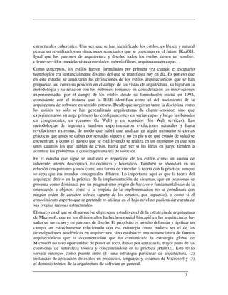 estructurales coherentes. Una vez que se han identificado los estilos, es lógico y natural
pensar en re-utilizarlos en situaciones semejantes que se presenten en el futuro [Kaz01].
Igual que los patrones de arquitectura y diseño, todos los estilos tienen un nombre:
cliente-servidor, modelo-vista-controlador, tubería-filtros, arquitectura en capas…
Como conceptos, los estilos fueron formulados por primera vez cuando el escenario
tecnológico era sustancialmente distinto del que se manifiesta hoy en día. Es por eso que
en este estudio se analizarán las definiciones de los estilos arquitectónicos que se han
propuesto, así como su posición en el campo de las vistas de arquitectura, su lugar en la
metodología y su relación con los patrones, tomando en consideración las innovaciones
experimentadas por el campo de los estilos desde su formulación inicial en 1992,
coincidente con el instante que la IEEE identifica como el del nacimiento de la
arquitectura de software en sentido estricto. Desde que surgieran tanto la disciplina como
los estilos no sólo se han generalizado arquitecturas de cliente-servidor, sino que
experimentaron su auge primero las configuraciones en varias capas y luego las basadas
en componentes, en recursos (la Web) y en servicios (los Web services). Las
metodologías de ingeniería también experimentaron evoluciones naturales y hasta
revoluciones extremas, de modo que habrá que analizar en algún momento si ciertas
prácticas que antes se daban por sentadas siguen o no en pie y en qué estado de salud se
encuentran; y como el trabajo que se está leyendo se realiza en un momento en que son
unos cuantos los que hablan de crisis, habrá que ver si las ideas en juego tienden a
acentuar los problemas o constituyen una vía de solución.
En el estudio que sigue se analizará el repertorio de los estilos como un asunto de
inherente interés descriptivo, taxonómico y heurístico. También se ahondará en su
relación con patrones y usos como una forma de vincular la teoría con la práctica, aunque
se sepa que sus mundos conceptuales difieren. Lo importante aquí es que la teoría del
arquitecto derive en la práctica de la implementación de sistemas, que en ocasiones se
presenta como dominada por un pragmatismo propio de hackers o fundamentalistas de la
orientación a objetos, como si la empiria de la implementación no se coordinara con
ningún orden de carácter teórico (aparte de los objetos, por supuesto), o como si el
conocimiento experto que se pretende re-utilizar en el bajo nivel no pudiera dar cuenta de
sus propias razones estructurales.
El marco en el que se desenvuelve el presente estudio es el de la estrategia de arquitectura
de Microsoft, que en los últimos años ha hecho especial hincapié en las arquitecturas ba-
sadas en servicios y en patrones de diseño. El propósito es no sólo delimitar y tipificar un
campo tan estrechamente relacionado con esa estrategia como pudiera ser el de las
investigaciones académicas en arquitectura, sino establecer una nomenclatura de formas
arquitectónicas que la documentación que ha comunicado la estrategia global de
Microsoft no tuvo oportunidad de poner en foco, dando por sentadas la mayor parte de las
cuestiones de naturaleza teórica y concentrándose en la práctica [Platt02]. Este texto
servirá entonces como puente entre (1) una estrategia particular de arquitectura, (2)
instancias de aplicación de estilos en productos, lenguajes y sistemas de Microsoft y (3)
el dominio teórico de la arquitectura de software en general.

                                                                                      3
 