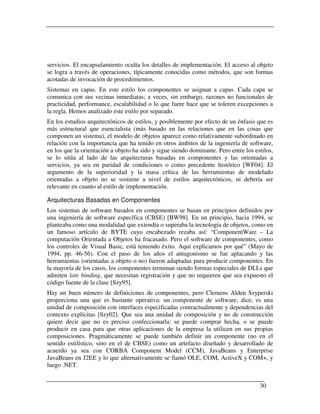 servicios. El encapsulamiento oculta los detalles de implementación. El acceso al objeto
se logra a través de operaciones, típicamente conocidas como métodos, que son formas
acotadas de invocación de procedimientos.
Sistemas en capas. En este estilo los componentes se asignan a capas. Cada capa se
comunica con sus vecinas inmediatas; a veces, sin embargo, razones no funcionales de
practicidad, performance, escalabilidad o lo que fuere hace que se toleren excepciones a
la regla. Hemos analizado este estilo por separado.
En los estudios arquitectónicos de estilos, y posiblemente por efecto de un énfasis que es
más estructural que esencialista (más basado en las relaciones que en las cosas que
componen un sistema), el modelo de objetos aparece como relativamente subordinado en
relación con la importancia que ha tenido en otros ámbitos de la ingeniería de software,
en los que la orientación a objeto ha sido y sigue siendo dominante. Pero entre los estilos,
se lo sitúa al lado de las arquitecturas basadas en componentes y las orientadas a
servicios, ya sea en paridad de condiciones o como precedente histórico [WF04]. El
argumento de la superioridad y la masa crítica de las herramientas de modelado
orientadas a objeto no se sostiene a nivel de estilos arquitectónicos, ni debería ser
relevante en cuanto al estilo de implementación.

Arquitecturas Basadas en Componentes
Los sistemas de software basados en componentes se basan en principios definidos por
una ingeniería de software específica (CBSE) [BW98]. En un principio, hacia 1994, se
planteaba como una modalidad que extendía o superaba la tecnología de objetos, como en
un famoso artículo de BYTE cuyo encabezado rezaba así: “ComponentWare – La
computación Orientada a Objetos ha fracasado. Pero el software de componentes, como
los controles de Visual Basic, está teniendo éxito. Aquí explicamos por qué” (Mayo de
1994, pp. 46-56). Con el paso de los años el antagonismo se fue aplacando y las
herramientas (orientadas a objeto o no) fueron adaptadas para producir componentes. En
la mayoría de los casos, los componentes terminan siendo formas especiales de DLLs que
admiten late binding, que necesitan registración y que no requieren que sea expuesto el
código fuente de la clase [Szy95].
Hay un buen número de definiciones de componentes, pero Clemens Alden Szyperski
proporciona una que es bastante operativa: un componente de software, dice, es una
unidad de composición con interfaces especificadas contractualmente y dependencias del
contexto explícitas [Szy02]. Que sea una unidad de composición y no de construcción
quiere decir que no es preciso confeccionarla: se puede comprar hecha, o se puede
producir en casa para que otras aplicaciones de la empresa la utilicen en sus propias
composiciones. Pragmáticamente se puede también definir un componente (no en el
sentido estilístico, sino en el de CBSE) como un artefacto diseñado y desarrollado de
acuerdo ya sea con CORBA Component Model (CCM), JavaBeans y Enterprise
JavaBeans en J2EE y lo que alternativamente se llamó OLE, COM, ActiveX y COM+, y
luego .NET.


                                                                                      30
 