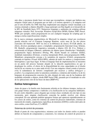 más altas y ejecutarse donde fuere sin tener que recompilarse, siempre que hubiera una
máquina virtual entre el programa por un lado y el sistema operativo y la máquina real
por el otro [Con58]. En 1968 Alan Kay implementó una máquina virtual vinculada a un
sistema orientado a objetos [Kay68] y luego participó con Dan Ingalls en el desarrollo de
la MV de Smalltalk hacia 1972. Numerosos lenguajes y ambientes de scripting utilizan
máquinas virtuales: Perl, Javascript, Windows Script Host (WSH), Python, PHP, Pascal.
WSH, por ejemplo, tolera programación en casi cualquier lenguaje de scripting que se
atenga a ciertas especificaciones simples.
En la nueva estrategia arquitectónica de Microsoft la máquina virtual por excelencia
guarda relación con el Common Language Runtime, acaso unas de las dos piezas
esenciales del framework .NET (la otra es la biblioteca de clases). El CLR admite, en
efecto, diversos paradigmas puros y templados: programación funcional (Lisp, Scheme,
F#, Haskell), programación imperativa orientada a objetos (C#, J#, C++, Python) y
estructurada en bloques (Oberon), ambientes de objetos puros (Smallscript / Smalltalk),
programación lógica declarativa (Prolog, P#), diseño basado en contratos (Eiffel),
modelado matemático (Fortran), scripting interpretado (Perl), meta-programación (SML,
Mondrian), programación cercana a la semántica de negocios (Cobol), programación
centrada en reportes (Visual ASNA RPG), además de todos los matices y composiciones
heterogéneas a que haya lugar. Si bien el lenguaje final de implementación se encuentra
en un punto del proceso bastante alejado de la ideación arquitectónica en que se
despliegan los estilos, el efecto de la disponibilidad de estas capacidades en el diseño
inicial de un sistema no es para nada trivial. Con una máquina virtual común el proceso
evita la redundancia de motores compitiendo por recursos y unifica debuggers y
profilers. La congruencia entre la naturaleza semántica y sintáctica del modelo y la de los
lenguajes de programación concretos ha sido, después de todo, una de las banderas del
modelado orientado a objetos, desde OMT hasta UML, pasando por el modelado no sólo
de las aplicaciones sino de las bases de datos [RBP+91].

Estilos heterogéneos
Antes de pasar a la familia más fuertemente referida en los últimos tiempos, incluyo en
este grupo formas compuestas o indóciles a la clasificación en las categorías habituales.
Es por cierto objetable y poco elegante que existan clases residuales de este tipo en una
taxonomía, pero ninguna clasificación conocida ha podido resolver este dilema
conceptual. En este apartado podrían agregarse formas que aparecen esporádicamente en
los censos de estilos, como los sistemas de control de procesos industriales, sistemas de
transición de estados, arquitecturas específicas de dominios [GS94] o estilos derivados de
otros estilos, como GenVoca, C2 o REST.

Sistemas de control de procesos
Desde el punto de vista arquitectónico, mientras casi todos los demás estilos se pueden
definir en función de componentes y conectores, los sistemas de control de procesos se


                                                                                     33
 