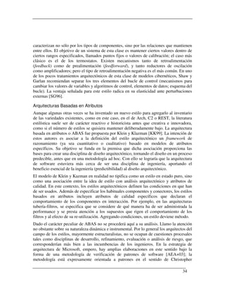 caracterizan no sólo por los tipos de componentes, sino por las relaciones que mantienen
entre ellos. El objetivo de un sistema de esta clase es mantener ciertos valores dentro de
ciertos rangos especificados, llamados puntos fijos o valores de calibración; el caso más
clásico es el de los termostatos. Existen mecanismos tanto de retroalimentación
(feedback) como de prealimentación (feedforward), y tanto reductores de oscilación
como amplificadores; pero el tipo de retroalimentación negativa es el más común. En uno
de los pocos tratamientos arquitectónicos de esta clase de modelos cibernéticos, Shaw y
Garlan recomiendan separar los tres elementos del bucle de control (mecanismos para
cambiar los valores de variables y algoritmos de control, elementos de datos; esquema del
bucle). La ventaja señalada para este estilo radica en su elasticidad ante perturbaciones
externas [SG96].

Arquitecturas Basadas en Atributos
Aunque algunas otras veces se ha inventado un nuevo estilo para agregarlo al inventario
de las variedades existentes, como en este caso, en el de Arch, C2 o REST, la literatura
estilística suele ser de carácter reactivo e historicista antes que creativa e innovadora,
como si el número de estilos se quisiera mantener deliberadamente bajo. La arquitectura
basada en atributos o ABAS fue propuesta por Klein y Klazman [KK99]. La intención de
estos autores es asociar a la definición del estilo arquitectónico un framework de
razonamiento (ya sea cuantitativo o cualitativo) basado en modelos de atributos
específicos. Su objetivo se funda en la premisa que dicha asociación proporciona las
bases para crear una disciplina de diseño arquitectónico, tornando el diseño en un proceso
predecible, antes que en una metodología ad hoc. Con ello se lograría que la arquitectura
de software estuviera más cerca de ser una disciplina de ingeniería, aportando el
beneficio esencial de la ingeniería (predictibilidad) al diseño arquitectónico.
El modelo de Klein y Kazman en realidad no tipifica como un estilo en estado puro, sino
como una asociación entre la idea de estilo con análisis arquitectónico y atributos de
calidad. En este contexto, los estilos arquitectónicos definen las condiciones en que han
de ser usados. Además de especificar los habituales componentes y conectores, los estilos
basados en atributos incluyen atributos de calidad específicos que declaran el
comportamiento de los componentes en interacción. Por ejemplo, en las arquitecturas
tubería-filtros, se especifica que se considere de qué manera ha de ser administrada la
performance y se presta atención a los supuestos que rigen el comportamiento de los
filtros y al efecto de su re-utilización. Agregando condiciones, un estilo deviene método.
Dado el carácter peculiar de ABAS no se procederá aquí a su análisis. Llamo la atención
no obstante sobre su naturaleza dinámica e instrumental. Por lo general los arquitectos del
campo de los estilos, mayormente estructuralistas, no se ocupan de cuestiones procesales
tales como disciplinas de desarrollo, refinamiento, evaluación o análisis de riesgo, que
corresponderían más bien a las incumbencias de los ingenieros. En la estrategia de
arquitectura de Microsoft, empero, hay amplias elaboraciones en este sentido bajo la
forma de una metodología de verificación de patrones de software [AEA+03]; la
metodología está expresamente orientada a patrones en el sentido de Christopher

                                                                                     34
 