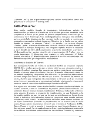 Alexander [Ale77], pero es por completo aplicable a estilos arquitectónicos debido a la
proximidad de las nociones de patrón y estilo.

Estilos Peer-to-Peer
Esta familia, también llamada de componentes independientes, enfatiza la
modificabilidad por medio de la separación de las diversas partes que intervienen en la
computación. Consiste por lo general en procesos independientes o entidades que se
comunican a través de mensajes. Cada entidad puede enviar mensajes a otras entidades,
pero no controlarlas directamente. Los mensajes pueden ser enviados a componentes
nominados o propalados mediante broadcast. Miembros de la familia son los estilos
basados en eventos, en mensajes (Chiron-2), en servicios y en recursos. Gregory
Andrews [And91] elaboró la taxonomía más detallada a la fecha de estilos basados en
transferencia de mensajes, distinguiendo ocho categorías: (1) Flujo de datos en un sentido
a través de redes de filtros. (2) Requerimientos y respuestas entre clientes y servidores.
(3) Interacción de ida y vuelta o pulsación entre procesos vecinos. (4) Pruebas y ecos en
grafos incompletos. (5) Broadcasts entre procesos en grafos completos. (6) Token
passing asincrónico. (7) Coordinación entre procesos de servidor decentralizados. (8)
Operadores replicados que comparten una bolsa de tareas.

Arquitecturas Basadas en Eventos
Las arquitecturas basadas en eventos se han llamado también de invocación implícita
[SG96]. Otros nombres propuestos para el mismo estilo han sido integración reactiva o
difusión (broadcast) selectiva. Por supuesto que existen estrategias de programación
basadas en eventos, sobre todo referidas a interfaces de usuario, y hay además eventos en
los modelos de objetos y componentes, pero no es a eso a lo que se refiere primariamente
el estilo, aunque esa variedad no está del todo excluida. En términos de patrones de
diseño, el patrón que corresponde más estrechamente a este estilo es el que se conoce
como Observer, un término que se hizo popular en Smalltalk a principios de los ochenta; en el
mundo de Java se le conoce como modelo de delegación de eventos[Lar03].
Las arquitecturas basadas en eventos se vinculan históricamente con sistemas basados en
actores, daemons y redes de conmutación de paquetes (publicación-suscripción). Los
conectores de estos sistemas incluyen procedimientos de llamada tradicionales y vínculos
entre anuncios de eventos e invocación de procedimientos. La idea dominante en la
invocación implícita es que, en lugar de invocar un procedimiento en forma directa
(como se haría en un estilo orientado a objetos) un componente puede anunciar mediante
difusión uno o más eventos. Un componente de un sistema puede anunciar su interés en
un evento determinado asociando un procedimiento con la manifestación de dicho
evento. Un caso clásico en ambientes Microsoft sería el Servicio de Notificación de SQL
Server. Cuando el evento se anuncia, el sistema invoca todos los procedimientos que se
han registrado para él. De este modo, el anuncio de un evento implícitamente ocasiona la
invocación de determinados procedimientos en otros módulos. También hay elementos


                                                                                       35
 