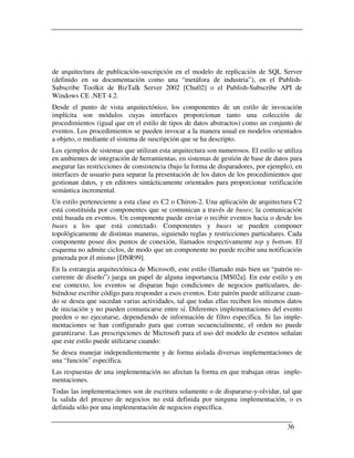 de arquitectura de publicación-suscripción en el modelo de replicación de SQL Server
(definido en su documentación como una “metáfora de industria”), en el Publish-
Subscribe Toolkit de BizTalk Server 2002 [Chu02] o el Publish-Subscribe API de
Windows CE .NET 4.2.
Desde el punto de vista arquitectónico, los componentes de un estilo de invocación
implícita son módulos cuyas interfaces proporcionan tanto una colección de
procedimientos (igual que en el estilo de tipos de datos abstractos) como un conjunto de
eventos. Los procedimientos se pueden invocar a la manera usual en modelos orientados
a objeto, o mediante el sistema de suscripción que se ha descripto.
Los ejemplos de sistemas que utilizan esta arquitectura son numerosos. El estilo se utiliza
en ambientes de integración de herramientas, en sistemas de gestión de base de datos para
asegurar las restricciones de consistencia (bajo la forma de disparadores, por ejemplo), en
interfaces de usuario para separar la presentación de los datos de los procedimientos que
gestionan datos, y en editores sintácticamente orientados para proporcionar verificación
semántica incremental.
Un estilo perteneciente a esta clase es C2 o Chiron-2. Una aplicación de arquitectura C2
está constituida por componentes que se comunican a través de buses; la comunicación
está basada en eventos. Un componente puede enviar o recibir eventos hacia o desde los
buses a los que está conectado. Componentes y buses se pueden componer
topológicamente de distintas maneras, siguiendo reglas y restricciones particulares. Cada
componente posee dos puntos de conexión, llamados respectivamente top y bottom. El
esquema no admite ciclos, de modo que un componente no puede recibir una notificación
generada por él mismo [DNR99].
En la estrategia arquitectónica de Microsoft, este estilo (llamado más bien un “patrón re-
currente de diseño”) juega un papel de alguna importancia [MS02a]. En este estilo y en
ese contexto, los eventos se disparan bajo condiciones de negocios particulares, de-
biéndose escribir código para responder a esos eventos. Este patrón puede utilizarse cuan-
do se desea que sucedan varias actividades, tal que todas ellas reciben los mismos datos
de iniciación y no pueden comunicarse entre sí. Diferentes implementaciones del evento
pueden o no ejecutarse, dependiendo de información de filtro específica. Si las imple-
mentaciones se han configurado para que corran secuencialmente, el orden no puede
garantizarse. Las prescripciones de Microsoft para el uso del modelo de eventos señalan
que este estilo puede utilizarse cuando:
Se desea manejar independientemente y de forma aislada diversas implementaciones de
una “función” específica.
Las respuestas de una implementación no afectan la forma en que trabajan otras imple-
mentaciones.
Todas las implementaciones son de escritura solamente o de dispararse-y-olvidar, tal que
la salida del proceso de negocios no está definida por ninguna implementación, o es
definida sólo por una implementación de negocios específica.

                                                                                     36
 
