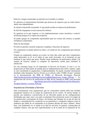 Entre las ventajas enumeradas en relación con el modelo se señalan:
Se optimiza el mantenimiento haciendo que procesos de negocios que no están relacio-
nados sean independientes.
Se alienta el desarrollo en paralelo, lo que puede resultar en mejoras de performance.
Es fácil de empaquetar en una transacción atómica.
Es agnóstica en lo que respecta a si las implementaciones corren sincrónica o asincró-
nicamente porque no se espera una respuesta.
Se puede agregar un componente registrándolo para los eventos del sistema; se pueden
reemplazar componentes.
Entre las desventajas:
El estilo no permite construir respuestas complejas a funciones de negocios.
Un componente no puede utilizar los datos o el estado de otro componente para efectuar
su tarea.
Cuando un componente anuncia un evento, no tiene idea sobre qué otros componentes
están interesados en él, ni el orden en que serán invocados, ni el momento en que
finalizan lo que tienen que hacer. Pueden surgir problemas de performance global y de
manejo de recursos cuando se comparte un repositorio común para coordinar la
interacción.
En esta estrategia juega un rol importante el Servicio de Eventos, el cual a su vez
proporciona un buen punto de partida para la implementación del estilo o patrón, según
se esté concibiendo la arquitectura o implementándola. Se puede consultar información
detallada sobre Enterprise Service Events en el artículo sobre “COM+ Events” incluido
en la documentación del SDK de COM+ en Microsoft Developers Network
(http://msdn.microsoft.com/library/en-us/cossdk/htm/pgservices_events_2y9f.asp ). La
arquitectura del servicio de notificación de SQL Server (basada en XML) está descripta
en                          http://msdn.microsoft.com/library/default.asp?url=/library/en-
us/sqlntsv/htm/ns_overarch_5to4.asp.

Arquitecturas Orientadas a Servicios
Sólo recientemente estas arquitecturas que los conocedores llaman SOA han recibido
tratamiento intensivo en el campo de exploración de los estilos. Al mismo tiempo se
percibe una tendencia a promoverlas de un sub-estilo propio de las configuraciones
distribuidas que antes eran a un estilo en plenitud. Esta promoción ocurre al compás de
las predicciones convergentes de Giga o de Gartner que (después de un par de años de
titubeo y consolidación) las visualizan en sus pronósticos y cuadrantes mágicos como la
tendencia que habrá de ser dominante en la primera década del nuevo milenio. Ahora
bien, este predominio no se funda en la idea de servicios en general, comunicados de
cualquier manera, sino que más específicamente va de la mano de la expansión de los


                                                                                     37
 