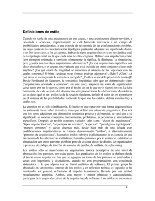 Definiciones de estilo
Cuando se habla de una arquitectura en tres capas, o una arquitectura cliente-servidor, u
orientada a servicios, implícitamente se está haciendo referencia a un campo de
posibilidades articulatorias, a una especie de taxonomía de las configuraciones posibles,
en cuyo contexto la caracterización tipológica particular adquiere un significado distin-
tivo. No tiene caso, a fin de cuentas, hablar de tipos arquitectónicos si no se clarifica cuál
es la tipología total en la que cada uno de ellos engrana. Definir una arquitectura como
(por ejemplo) orientada a servicios ciertamente la tipifica, la distingue, la singulariza;
pero ¿cuáles son las otras arquitecturas alternativas? ¿Es esa arquitectura específica una
clase abarcadora, o es apenas una variante que está incluida en otros conjuntos clases más
amplios? ¿En qué orden de magnitud se encuentra el número de las opciones con las
cuales contrasta? O bien, ¿cuántas otras formas podrían adoptarse? ¿Ocho? ¿Cien? ¿A
qué otras se asemeja más la estructura escogida? ¿Cuál es su modelo peculiar de tradeoff?
Desde Ferdinand de Saussure, la semántica lingüística sabe que un determinado signo
(“arquitectura orientada a servicios”, en este caso) adquiere un valor de significación
cabal tanto por ser lo que es, como por el hecho de ser lo que otros signos no son. La idea
dominante de esta sección del documento será proporcionar las definiciones denotativas
de la clase: qué es un estilo; la de la sección siguiente, definir el valor de los ejemplares
en el sistema de las posibilidades: sabiendo lo que son los estilos, definir cuántos hay y
cuáles son.
La cuestión no es sólo clasificatoria. El hecho es que optar por una forma arquitectónica
no solamente tiene valor distintivo, sino que define una situación pragmática. Una vez
que los tipos adquieren una dimensión semántica precisa y diferencial, se verá que a su
significado se asocian conceptos, herramientas, problemas, experiencias y antecedentes
específicos. Después de recibir nombres variados tales como “clases de arquitectura”,
“tipos arquitectónicos”, “arquetipos recurrentes”, “especies”, “paradigmas topológicos”,
“marcos comunes” y varias docenas más, desde hace más de una década esas
cualificaciones arquitectónicas se vienen denominando “estilos”, o alternativamente
“patrones de arquitectura”. Llamarlas estilos subraya explícitamente la existencia de una
taxonomía de las alternativas estilísticas; llamarlas patrones, por el contrario, establece su
vinculación con otros patrones posibles pero de distinta clase: de diseño, de organización
o proceso, de código, de interfaz de usuario, de prueba, de análisis, de refactoring.
Los estilos sólo se manifiestan en arquitectura teórica descriptiva de alto nivel de
abstracción; los patrones, por todas partes. Los partidarios de los estilos se definen desde
el inicio como arquitectos; los que se agrupan en torno de los patrones se confunden a
veces con ingenieros y diseñadores, cuando no con programadores con conciencia
sistemática o lo que alguna vez se llamó analistas de software. El primer grupo ha
abundado en taxonomías internas de los estilos y en reflexión teórica; el segundo se ha
mantenido, en general, refractario al impulso taxonómico, llevado por una actitud
resueltamente empírica. Ambos, con mayor o menor plenitud y autoconciencia,
participan del campo abarcativo de la arquitectura de software. Los estilos se encuentran

                                                                                        4
 