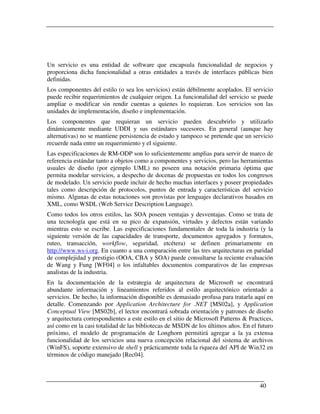 Un servicio es una entidad de software que encapsula funcionalidad de negocios y
proporciona dicha funcionalidad a otras entidades a través de interfaces públicas bien
definidas.
Los componentes del estilo (o sea los servicios) están débilmente acoplados. El servicio
puede recibir requerimientos de cualquier origen. La funcionalidad del servicio se puede
ampliar o modificar sin rendir cuentas a quienes lo requieran. Los servicios son las
unidades de implementación, diseño e implementación.
Los componentes que requieran un servicio pueden descubrirlo y utilizarlo
dinámicamente mediante UDDI y sus estándares sucesores. En general (aunque hay
alternativas) no se mantiene persistencia de estado y tampoco se pretende que un servicio
recuerde nada entre un requerimiento y el siguiente.
Las especificaciones de RM-ODP son lo suficientemente amplias para servir de marco de
referencia estándar tanto a objetos como a componentes y servicios, pero las herramientas
usuales de diseño (por ejemplo UML) no poseen una notación primaria óptima que
permita modelar servicios, a despecho de docenas de propuestas en todos los congresos
de modelado. Un servicio puede incluir de hecho muchas interfaces y poseer propiedades
tales como descripción de protocolos, puntos de entrada y características del servicio
mismo. Algunas de estas notaciones son provistas por lenguajes declarativos basados en
XML, como WSDL (Web Service Description Language).
Como todos los otros estilos, las SOA poseen ventajas y desventajas. Como se trata de
una tecnología que está en su pico de expansión, virtudes y defectos están variando
mientras esto se escribe. Las especificaciones fundamentales de toda la industria (y la
siguiente versión de las capacidades de transporte, documentos agregados y formatos,
ruteo, transacción, workflow, seguridad, etcétera) se definen primariamente en
http://www.ws-i.org. En cuanto a una comparación entre las tres arquitecturas en paridad
de complejidad y prestigio (OOA, CBA y SOA) puede consultarse la reciente evaluación
de Wang y Fung [WF04] o los infaltables documentos comparativos de las empresas
analistas de la industria.
En la documentación de la estrategia de arquitectura de Microsoft se encontrará
abundante información y lineamientos referidos al estilo arquitectónico orientado a
servicios. De hecho, la información disponible es demasiado profusa para tratarla aquí en
detalle. Comenzando por Application Architecture for .NET [MS02a], y Application
Conceptual View [MS02b], el lector encontrará sobrada orientación y patrones de diseño
y arquitectura correspondientes a este estilo en el sitio de Microsoft Patterns & Practices,
así como en la casi totalidad de las bibliotecas de MSDN de los últimos años. En el futuro
próximo, el modelo de programación de Longhorn permitirá agregar a la ya extensa
funcionalidad de los servicios una nueva concepción relacional del sistema de archivos
(WinFS), soporte extensivo de shell y prácticamente toda la riqueza del API de Win32 en
términos de código manejado [Rec04].



                                                                                      40
 