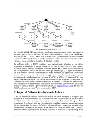 Fig. 6 - Composición de REST [FT02]
La especificación REST posee algunas peculiaridades emanadas de su lógica orientada a
recursos que la hacen diferente de otras implementaciones tales como WebDAV,
ebXML, BPML, XLANG, UDDI, WSCK o BPEL4WS que se analizará en un documento
específico sobre arquitecturas orientadas a servicios. Sobre una comparación entre dichas
variantes puede consultarse el análisis de Mitchell [Mit02].
La polémica sobre si REST constituye una revolucionaria inflexión en los estilos
orientados a servicios (“la nueva generación de Web services”) o si es una variante
colateral todavía subsiste. En opinión de Jørgen Thelin, REST es un estilo característico
de las arquitecturas basadas en recursos, antes que en mensajes, y la especificación total
de Web services sería un superconjunto de dicha estrategia, susceptible de visualizarse
como estilo de recursos o de servicios, según convenga. Como quiera que sea, los
organismos de estándares que han elaborado SOAP 1.2 y WSDL 1.2, así como WS-I, han
incorporado ideas de REST, tales como atenuar el concepto originario que entendía los
Web services como meros “objetos distribuidos en una red”, o concebir las interacciones
más en términos de intercambios asincrónicos de documentos que como una modalidad
nueva de llamada remota a procedimientos [Cha03] [ http://www.ws-i.org]. El lema de
REST es, después de todo, “Adiós objetos, adiós RPC”.

El Lugar del Estilo en Arquitectura de Software
A fin de determinar cómo se vinculan los estilos con otros conceptos y el espacio que
ocupan en el marco conceptual de la arquitectura o en las secuencias de procesos de la
metodología, habría que mapear buena parte, si es que no la totalidad del espacio de la
arquitectura de software, a su vez complejamente vinculado con otros campos que nunca
fueron demarcados de manera definitiva. Mientras algunos claman por una disciplina
autónoma de diseño (Mitchell Kapor, Terry Winograd), otros estudiosos (Peter Denning,
Dewayne Perry) discriminan con distinción y claridad el ámbito de la arquitectura y el del


                                                                                    42
 