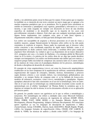 diseño, y no admitirían jamás cruzar la línea que los separa. Como quiera que se organice
la totalidad, no es intención de este texto construir un nuevo mapa que se agregue a los
muchos esquemas panópticos que ya se postularon. Por lo general éstos encuentran su
sentido en estructuras y paradigmas cuya vigencia, generalidad y relevancia es a veces
incierta, o que están sesgadas no siempre con discreción en favor de una doctrina
específica de modelado y de desarrollo (que en la mayoría de los casos está
previsiblemente orientada a objetos). Está claro que casi cualquier tecnología puede de
alguna forma implementar casi cualquier cosa; pero si todo fuera rigurosa y
elegantemente reducible a objetos, ni falta que haría distinguir entre estilos.
Los estilos son susceptibles de asignarse a diversas posiciones en el seno de vistas y
modelos mayores, aunque llamativamente la literatura sobre estilos no ha sido jamás
sistemática ni explícita al respecto. Nunca nadie ha expresado que el discurso sobre
estilos concierna a una coordenada específica de algún marco definido, como si el
posicionamiento en dicho contexto fuera irrelevante, o resultara obvio para cualquier
arquitecto bien informado. La verdad es que si ya disponíamos de un marco abarcativo
(4+1, pongamos por caso, o la matriz de Zachman, o la estrategia global de Microsoft)
situar en él la teoría y la práctica de los estilos dista de ser algo que pueda decidirse
siempre con transparencia. Los estilos son históricamente más tardíos que esos marcos, y
surgieron porque había necesidad de compensar una ausencia tanto en el canon estático
de las matrices de vistas como en el paradigma dinámico de los procesos, metodologías
de diseño o disciplinas de desarrollo de soluciones.
El concepto de vistas arquitectónicas (views), así como los frameworks arquitectónicos
establecidos en las fases tempranas de la arquitectura de software, suministran diferentes
organizaciones del espacio de conceptos, métodos, técnicas, herramientas y procesos
según distintos criterios y con variados énfasis. Las terminologías globalizadoras son
inestables y no siempre fáciles de comparar entre sí; se ha hablado de frameworks,
modelos de referencia, escenarios, vistas (views), metodologías y paradigmas. Algunos
ejemplares abarcativos han sido consistentes en el uso de la terminología, otros no tanto.
Aún en el caso de que la terminología sea sintácticamente invariante (como sucede en
epistemología con el célebre “paradigma” de Thomas Kuhn) la semántica que se le
imprime no siempre ha sido la misma, ni en los documentos oficiales ni en su aplicación
por terceras partes.
En general, los grandes marcos son agnósticos en lo que se refiere a metodologías y
notaciones. Por metodologías me refiero a entidades tales como Microsoft Solutions
Framework, RUP, modelos de procesos de ingeniería de software (DADP, DSSA,
FODA, FORM, FAST, ODM, ROSE) o los llamados Métodos Ágiles (Lean
Development, eXtreme Programming, Adaptive Software Development). Por notaciones
quiero significar ya sea los lenguajes de descripción de arquitectura o ADLs
(Acme/Armani, Aesop, C2SADEL, Darwin, Jacal, LILEANNA, MetaH, Rapide, Wright,
xADL), los lenguajes formales de especificación (Alloy, CHAM, CSP, LARCH, Z,
cálculo π, VDM), las técnicas de análisis y diseño como SADT y los lenguajes de


                                                                                    43
 