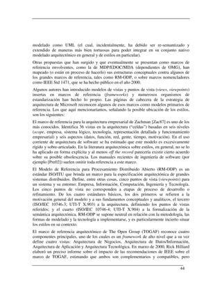 modelado como UML (el cual, incidentalmente, ha debido ser re-semantizado y
extendido de maneras más bien tortuosas para poder integrar en su conjunto nativo
modelado arquitectónico en general y de estilos en particular).
Otras propuestas que han surgido y que eventualmente se presentan como marcos de
referencia envolventes, como la de MDP/EDOC/MDA (dependientes de OMG), han
mapeado (o están en proceso de hacerlo) sus estructuras conceptuales contra algunos de
los grandes marcos de referencia, tales como RM-ODP, o sobre marcos nomencladores
como IEEE Std 1471, que se ha hecho público en el año 2000.
Algunos autores han introducido modelos de vistas y puntos de vista (views, viewpoints)
insertas en marcos de referencia (frameworks) y numerosos organismos de
estandarización han hecho lo propio. Las páginas de cabecera de la estrategia de
arquitectura de Microsoft reconocen algunos de esos marcos como modelos primarios de
referencia. Los que aquí mencionaríamos, señalando la posible ubicación de los estilos,
son los siguientes:
El marco de referencia para la arquitectura empresarial de Zachman [Zac87] es uno de los
más conocidos. Identifica 36 vistas en la arquitectura (“celdas”) basadas en seis niveles
(scope, empresa, sistema lógico, tecnología, representación detallada y funcionamiento
empresarial) y seis aspectos (datos, función, red, gente, tiempo, motivación). En el uso
corriente de arquitectura de software se ha estimado que este modelo es excesivamente
rígido y sobre-articulado. En la literatura arquitectónica sobre estilos, en general, no se lo
ha aplicado en forma explícita y al menos off the record parecería existir cierto acuerdo
sobre su posible obsolescencia. Los manuales recientes de ingeniería de software (por
ejemplo [Pre02]) suelen omitir toda referencia a este marco.
El Modelo de Referencia para Procesamiento Distribuido Abierto (RM-ODP) es un
estándar ISO/ITU que brinda un marco para la especificación arquitectónica de grandes
sistemas distribuidos. Define, entre otras cosas, cinco puntos de vista (viewpoints) para
un sistema y su entorno: Empresa, Información, Computación, Ingeniería y Tecnología.
Los cinco puntos de vista no corresponden a etapas de proceso de desarrollo o
refinamiento. De los cuatro estándares básicos, los dos primeros se refieren a la
motivación general del modelo y a sus fundamentos conceptuales y analíticos, el tercero
(ISO/IEC 10746-3; UTI-T X.903) a la arquitectura, definiendo los puntos de vistas
referidos; y el cuarto (ISO/IEC 10746-4; UTI-T X.904) a la formalización de la
semántica arquitectónica. RM-ODP se supone neutral en relación con la metodología, las
formas de modelado y la tecnología a implementarse, y es particularmente incierto situar
los estilos en su contexto.
El marco de referencia arquitectónico de The Open Group (TOGAF) reconoce cuatro
componentes principales, uno de los cuales es un framework de alto nivel que a su vez
define cuatro vistas: Arquitectura de Negocios, Arquitectura de Datos/Información,
Arquitectura de Aplicación y Arquitectura Tecnológica. En marzo de 2000, Rick Hilliard
elaboró un preciso informe sobre el impacto de las recomendaciones de IEEE sobre el
marco de TOGAF, estimando que ambos son complementarios y compatibles, pero

                                                                                        44
 