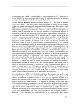 recomendando que TOGAF se mueva hacia el marco categorial de IEEE antes que la
inversa [Hil00]. Tal como está expresado el marco de referencia, los estilos se articulan
con mayor claridad en la vista de Arquitectura de Aplicación.
En 1995 Philippe Kruchten propuso su célebre modelo “4+1”, vinculado al Rational
Unified Process (RUP), que define cuatro vistas diferentes de la arquitectura de software:
(1) La vista lógica, que comprende las abstracciones fundamentales del sistema a partir
del dominio de problemas. (2) La vista de proceso: el conjunto de procesos de ejecución
independiente a partir de las abstracciones anteriores. (3) La vista física: un mapeado del
software sobre el hardware. (4) La vista de desarrollo: la organización estática de
módulos en el entorno de desarrollo. El quinto elemento considera todos los anteriores en
el contexto de casos de uso [Kru95]. Es palmario que los estilos afectan a las dos
primeras vistas, mientras que los patrones tienen que ver más bien con la última. En
cuanto a los estilos, Kruchten menciona la posible implementación de algunos de ellos
(pipe-filter, cliente-servidor) en relación con la vista de proceso, mientras que
recomienda adoptar un estilo en capas en la vista de desarrollo [Kru95: 3, 5]. Cuando se
lee el artículo de Kruchten (un par de años posterior al surgimiento de los estilos en el
discurso arquitectónico) es inevitable la sensación de que lo que él llama estilo tiene más
que ver con la notación gráfica que usa para la representación (siempre ligada a ideas de
objeto) que con la estructura de componentes, conectores y restricciones que según se ha
consensuado definen un estilo. Ya en la vista lógica, por ejemplo, los componentes son
clases y los conectores están ligados a conceptos de herencia; en la vista de desarrollo sus
clases devienen “módulos” o “subsistemas” más o menos neutros, pero todo el mundo
sabe qué entidad resulta cuando se instancia una clase, sobre todo cuando las
incumbencias enfatizadas son “portabilidad” y “re-utilización” [Kru95: 14-15]. El
modelo 4+1 se percibe hoy como un intento se reformular una arquitectura estructural y
descriptiva en términos de objetos y de UML, lo cual ocasiona que ningún estilo se
manifieste con alguna continuidad en las diferentes vistas. En arquitectura de software en
general se admite que no hay estilos puros y que hay inflexiones en un estilo que son
como encapsulamientos en miniatura de algún otro tipo; pero los estilos no trasmutan tan
fácilmente en función de la vista adoptada. Con todo, las cuatro vistas de Kruchten
forman parte del repertorio estándar de los practicantes de la disciplina.
En su introducción a UML (1.3), Grady Booch, James Rumbaugh e Ivar Jacobson han
formulado un esquema de cinco vistas interrelacionadas que conforman la arquitectura de
software, caracterizada en términos parecidos a los que uno esperaría encontrar en el
discurso de la vertiente estructuralista. En esta perspectiva, la arquitectura de software (a
la que se dedican muy pocas páginas) es un conjunto de decisiones significativas sobre
(1) la organización de un sistema de software; (2) la selección de elementos estructurales
y sus interfaces a través de los cuales se constituye el sistema; (3) su comportamiento,
según resulta de las colaboraciones entre esos elementos; (4) la composición de esos
elementos estructurales y de comportamiento en subsistemas progresivamente mayores;
(5) el estilo arquitectónico que guía esta organización: los elementos estáticos y
dinámicos y sus interfaces, sus colaboraciones y su composición. Los autores


                                                                                       45
 
