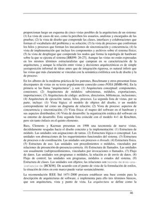 proporcionan luego un esquema de cinco vistas posibles de la arquitectura de un sistema:
(1) La vista de casos de uso, como la perciben los usuarios, analistas y encargados de las
pruebas; (2) la vista de diseño que comprende las clases, interfaces y colaboraciones que
forman el vocabulario del problema y su solución; (3) la vista de procesos que conforman
los hilos y procesos que forman los mecanismos de sincronización y concurrencia; (4) la
vista de implementación que incluye los componentes y archivos sobre el sistema físico;
(5) la vista de despliegue que comprende los nodos que forma la topología de hardware
sobre la que se ejecuta el sistema [BRJ99: 26-27]. Aunque las vistas no están expresadas
en los mismos términos estructuralistas que campean en su caracterización de la
arquitectura, y aunque la relación entre vistas y decisiones arquitectónicas es de simple
yuxtaposición informal de ideas antes que de integración rigurosa, es natural inferir que
las vistas que más claramente se vinculan con la semántica estilística son la de diseño y la
de proceso.
En los albores de la moderna práctica de los patrones, Buschmann y otros presentan listas
discrepantes de vistas en su texto popularmente conocido como POSA [BMR+96]. En la
primera se las llama “arquitecturas”, y son: (1) Arquitectura conceptual: componentes,
conectores; (2) Arquitectura de módulos: subsistemas, módulos, exportaciones,
importaciones; (3) Arquitectura de código: archivos, directorios, bibliotecas, inclusiones;
(4) Arquitectura de ejecución: tareas, hilos, procesos. La segunda lista de vistas, por su
parte, incluye: (1) Vista lógica: el modelo de objetos del diseño, o un modelo
correspondiente tal como un diagrama de relación; (2) Vista de proceso: aspectos de
concurrencia y sincronización; (3) Vista física: el mapeo del software en el hardware y
sus aspectos distribuidos; (4) Vista de desarrollo: la organización estática del software en
su entorno de desarrollo. Esta segunda lista coincide con el modelo 4+1 de Kruchten,
pero sin tanto énfasis en el quinto elemento.
Bass, Clements y Kazman presentan en 1998 una taxonomía de nueve vistas,
decididamente sesgadas hacia el diseño concreto y la implementación: (1) Estructura de
módulo. Las unidades son asignaciones de tareas. (2) Estructura lógica o conceptual. Las
unidades son abstracciones de los requerimientos funcionales del sistema. (3) Estructura
de procesos o de coordinación. Las unidades son procesos o threads. (4) Estructura física.
(5) Estructura de uso. Las unidades son procedimientos o módulos, vinculados por
relaciones de presunción-de-presencia-correcta. (6) Estructura de llamados. Las unidades
son usualmente (sub)procedimientos, vinculados por invocaciones o llamados. (7) Flujo
de datos. Las unidades son programas o módulos, la relación es de envío de datos. (8)
Flujo de control; las unidades son programas, módulos o estados del sistema. (9)
Estructura de clases. Las unidades son objetos; las relaciones son hereda-de o es-una-
instancia-de [BCK98]. De acuerdo con el punto de vista de la formulación de estilos,
la situación de éstos en este marco puede variar sustancialmente.
La recomendación IEEE Std 1471-2000 procura establecer una base común para la
descripción de arquitecturas de software, e implementa para ello tres términos básicos,
que son arquitectura, vista y punto de vista. La arquitectura se define como la


                                                                                      46
 