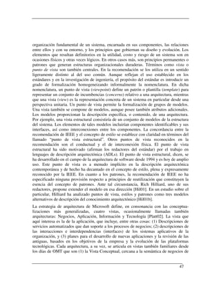 organización fundamental de un sistema, encarnada en sus componentes, las relaciones
entre ellos y con su entorno, y los principios que gobiernan su diseño y evolución. Los
elementos que resultan definitorios en la utilidad, costo y riesgo de un sistema son en
ocasiones físicos y otras veces lógicos. En otros casos más, son principios permanentes o
patrones que generan estructuras organizacionales duraderas. Términos como vista o
punto de vista son también centrales. En la recomendación se los utiliza en un sentido
ligeramente distinto al del uso común. Aunque reflejan el uso establecido en los
estándares y en la investigación de ingeniería, el propósito del estándar es introducir un
grado de formalización homogeneizando informalmente la nomenclatura. En dicha
nomenclatura, un punto de vista (viewpoint) define un patrón o plantilla (template) para
representar un conjunto de incumbencias (concerns) relativo a una arquitectura, mientras
que una vista (view) es la representación concreta de un sistema en particular desde una
perspectiva unitaria. Un punto de vista permite la formalización de grupos de modelos.
Una vista también se compone de modelos, aunque posee también atributos adicionales.
Los modelos proporcionan la descripción específica, o contenido, de una arquitectura.
Por ejemplo, una vista estructural consistiría de un conjunto de modelos de la estructura
del sistema. Los elementos de tales modelos incluirían componentes identificables y sus
interfaces, así como interconexiones entre los componentes. La concordancia entre la
recomendación de IEEE y el concepto de estilo se establece con claridad en términos del
llamado “punto de vista estructural”. Otros puntos de vista reconocidos en la
recomendación son el conductual y el de interconexión física. El punto de vista
estructural ha sido motivado (afirman los redactores del estándar) por el trabajo en
lenguajes de descripción arquitectónica (ADLs). El punto de vista estructural, dicen, se
ha desarrollado en el campo de la arquitectura de software desde 1994 y es hoy de amplio
uso. Este punto de vista es a menudo implícito en la descripción arquitectónica
contemporánea y de hecho ha decantado en el concepto de estilo, plena y expresamente
reconocido por la IEEE. En cuanto a los patrones, la recomendación de IEEE no ha
especificado ninguna provisión respecto a principios de reutilización que constituyen la
esencia del concepto de patrones. Ante tal circunstancia, Rich Hilliard, uno de sus
redactores, propone extender el modelo en esa dirección [Hil01]. En un estudio sobre el
particular, Hilliard ha analizado puntos de vista, estilos y patrones como tres modelos
alternativos de descripción del conocimiento arquitectónico [Hil01b].
La estrategia de arquitectura de Microsoft define, en consonancia con las conceptua-
lizaciones más generalizadas, cuatro vistas, ocasionalmente llamadas también
arquitecturas: Negocios, Aplicación, Información y Tecnología [Platt02]. La vista que
aquí interesa es la de la aplicación, que incluye, entre otras cosas: (1) Descripciones de
servicios automatizados que dan soporte a los procesos de negocios; (2) descripciones de
las interacciones e interdependencias (interfaces) de los sistemas aplicativos de la
organización, y (3) planes para el desarrollo de nuevas aplicaciones y la revisión de las
antiguas, basados en los objetivos de la empresa y la evolución de las plataformas
tecnológicas. Cada arquitectura, a su vez, se articula en vistas también familiares desde
los días de OMT que son (1) la Vista Conceptual, cercana a la semántica de negocios de


                                                                                    47
 