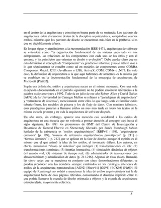en el centro de la arquitectura y constituyen buena parte de su sustancia. Los patrones de
arquitectura están claramente dentro de la disciplina arquitectónica, solapándose con los
estilos, mientras que los patrones de diseño se encuentran más bien en la periferia, si es
que no decididamente afuera.
En lo que sigue, y ateniéndonos a la recomendación IEEE-1471, arquitectura de software
se entenderá como “la organización fundamental de un sistema encarnada en sus
componentes, las relaciones de los componentes con cada uno de los otros y con el
entorno, y los principios que orientan su diseño y evolución”. Debe quedar claro que en
esta definición el concepto de “componente” es genérico e informal, y no se refiere sólo a
lo que técnicamente se concibe como tal en modelos de componentes como CORBA
Component Model, J2EE (JavaBeans o EJB), ActiveX, COM, COM+ o .NET. En todo
caso, la definición de arquitectura a la que aquí habremos de atenernos es la misma que
se establece en la documentación fundamental de la estrategia de arquitectura de
Microsoft [Platt02].
Según esa definición, estilos y arquitectura nacen en el mismo momento. Con una sola
excepción (documentada en el párrafo siguiente) no he podido encontrar referencias a la
palabra estilo anteriores a 1992. Todavía en julio de ese año Robert Allen y David Garlan
[AG92] de la Universidad de Carnegie Mellon se refieren a “paradigmas de arquitectura”
y “estructuras de sistemas”, mencionando entre ellos lo que luego sería el familiar estilo
tubería-filtros, los modelos de pizarra y los de flujo de datos. Con nombres idénticos,
esos paradigmas pasarían a llamarse estilos un mes más tarde en todos los textos de la
misma escuela primero y en toda la arquitectura de software después.
Un año antes, sin embargo, aparece una mención casi accidental a los estilos de
arquitectura en una escuela que no volvería a prestar atención al concepto casi hasta el
siglo siguiente. En 1991 los promotores de OMT del Centro de Investigación y
Desarrollo de General Electric en Shenectady liderados por James Rumbaugh habían
hablado de la existencia es “estilos arquitectónicos” [RBP+91: 198], “arquitecturas
comunes” [p. 199], “marcos de referencia arquitectónicos prototípicos” [p. 211] o
“formas comunes” [ p. 212] que se aplican en la fase de diseño; aunque el espíritu es el
mismo que el que animó la idea de los estilos, el inventario difiere. Los autores, en
efecto, mencionan “clases de sistemas” que incluyen (1) transformaciones en lote; (2)
transformaciones continuas; (3) interfaz interactiva, (4) simulación dinámica de objetos
del mundo real, (5) sistemas de tiempo real, (6) administrador de transacciones con
almacenamiento y actualización de datos [p. 211-216]. Algunas de estas clases, llamadas
las cinco veces que se menciona su conjunto con cinco denominaciones diferentes, se
pueden reconocer con los nombres siempre cambiados en los catálogos ulteriores de
estilos de la arquitectura estructuralista [AG92] [Shaw94] [GS94] [BCK98] [Fie00]. El
equipo de Rumbaugh no volvió a mencionar la idea de estilos arquitectónicos (ni la de
arquitectura) fuera de esas páginas referidas, consumando el divorcio implícito entre lo
que podría llamarse la escuela de diseño orientada a objetos y la escuela de arquitectura
estructuralista, mayormente ecléctica.


                                                                                    5
 