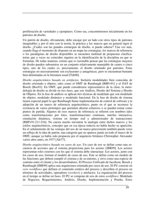 proliferación de variedades y ejemplares. Como sea, concentrémonos inicialmente en los
patrones de diseño.
Un patrón de diseño, obviamente, debe encajar por un lado con otros tipos de patrones
imaginables y por el otro con la teoría, la práctica y los marcos que en general rigen el
diseño. ¿Cuáles son las grandes estrategias de diseño, si puede saberse? Una vez más,
cuando llega el momento de disponer en un mapa las estrategias, los marcos de referencia
o los paradigmas de diseño disponibles se encuentra multitud de propuestas clasifica-
torias que a veces no coinciden siquiera en la identificación de la disciplina en que se
formulan. De todas maneras, estimo que es razonable pensar que las estrategias mayores
de diseño pueden subsumirse en un conjunto relativamente manejable de cuatro o cinco
tipos, uno de los cuales es, precisamente, el diseño orientado por patrones. Estas
estrategias no necesariamente son excluyentes y antagónicas, pero se encuentran bastante
bien delimitadas en la literatura usual [Tek00].
Diseño arquitectónico basado en artefactos. Incluiría modalidades bien conocidas de
diseño orientado a objetos, tales como el OMT de Rumbaugh [RBP+91] y el OAT de
Booch [Boo91]. En OMT, que puede considerarse representativo de la clase, la meto-
dología de diseño se divide en tres fases, que son Análisis, Diseño del Sistema y Diseño
de Objetos. En la fase de análisis se aplican tres técnicas de modelado que son modelado
de objetos, modelado dinámico y modelado funcional. En la fase de diseño de sistema
tienen especial papel lo que Rumbaugh llama implementación de control de software y la
adopción de un marco de referencia arquitectónico, punto en el que se reconoce la
existencia de varios prototipos que permiten ahorrar esfuerzos o se pueden tomar como
puntos de partida. Algunos de esos marcos de referencia se refieren con nombres tales
como transformaciones por lotes, transformaciones continuas, interfaz interactiva,
simulación dinámica, sistema en tiempo real y administrador de transacciones
[RBP+91:211-216]. No cuesta mucho encontrar la analogía entre dichos marcos y los
estilos arquitectónicos, concepto que en esa época todavía no había hecho su aparición.
En el señalamiento de las ventajas del uso de un marco preexistente también puede verse
un reflejo de la idea de patrón, una categoría que no aparece jamás en todo el marco de la
OMT, aunque ya había sido propuesta por el arquitecto británico Christopher Alexander
varios años antes, en 1977 [Ale77].
Diseño arquitectónico basado en casos de uso. Un caso de uso se define como una se-
cuencia de acciones que el sistema proporciona para los actores [JBR99]. Los actores
representan roles externos con los que el sistema debe interactuar. Los actores, junto con
los casos de uso, forman el modelo de casos de uso. Este se define como un modelo de
las funciones que deberá cumplir el sistema y de su entorno, y sirve como una especie de
contrato entre el cliente y los desarrolladores. El Proceso Unificado de Jacobson, Booch y
Rumbaugh [JBR99] aplica una arquitectura orientada por casos de uso. El PU consiste en
core workflows que definen el contenido estático del proceso y describen el proceso en
términos de actividades, operadores (workers) y artefactos. La organización del proceso
en el tiempo se define en fases. El PU se compone de seis de estos workflows: Modelado
de Negocios, Requerimientos, Análisis, Diseño, Implementación y Prueba. Estos

                                                                                    50
 