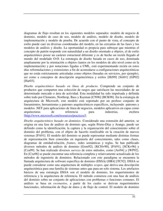 diagramas de flujo resultan en los siguientes modelos separados: modelo de negocio &
dominio, modelo de caso de uso, modelo de análisis, modelo de diseño, modelo de
implementación y modelo de prueba. De acuerdo con el punto de vista, el concepto de
estilo puede caer en diversas coordenadas del modelo, en las cercanías de las fases y los
modelos de análisis y diseño. La oportunidad es propicia para subrayar que mientras el
concepto de patrón responde con naturalidad a un diseño orientado a objetos, el de estilo
arquitectónico posee un carácter estructural diferente y es de hecho un recién llegado al
mundo del modelado O-O. La estrategia de diseño basada en casos de uso, dominada
ampliamente por la orientación a objetos (tantos en los modelos de alto nivel como en la
implementación) y por notaciones ligadas a UML, está experimentando recién en estos
días reformulaciones y extensiones a fin de acomodarse a configuraciones arquitectónicas
que no están estrictamente articuladas como objetos (basadas en servicios, por ejemplo),
así como a conceptos de descripción arquitectónica y estilos [Hil99] [Stö01] [GP02]
[Har03].
Diseño arquitectónico basado en línea de producto. Comprende un conjunto de
productos que comparten una colección de rasgos que satisfacen las necesidades de un
determinado mercado o área de actividad. Esta modalidad ha sido impulsada y definida
sobre todo por Clements, Northrop, Bass y Kazman [CN96] [BCK98]. En la estrategia de
arquitectura de Microsoft, este modelo está soportado por un profuso conjunto de
lineamientos, herramientas y patrones arquitectónicos específicos, incluyendo patrones y
modelos .NET para aplicaciones de línea de negocios, modelos aplicativos en capas como
arquitecturas       de         referencia         para         industrias,      etcétera
[http://www.microsoft.com/resources/practices/].
Diseño arquitectónico basado en dominios. Considerado una extensión del anterior, se
origina en una fase de análisis de dominio que, según Prieto-Díaz y Arango, puede ser
definido como la identificación, la captura y la organización del conocimiento sobre el
dominio del problema, con el objeto de hacerlo reutilizable en la creación de nuevos
sistemas [PA91]. El modelo del dominio se puede representar mediante distintas formas
de representación bien conocidas en ingeniería del conocimiento, tales como clases,
diagramas de entidad-relación, frames, redes semánticas y reglas. Se han publicado
diversos métodos de análisis de dominio [Gom92], [KCH+90], [PA91], [SCK+96] y
[Cza99]. Se han realizado diversos surveys de estos métodos, como [Arr94] y [WP92].
En [Cza98] se puede encontrar una referencia completa y relativamente actualizada de los
métodos de ingeniería de dominios. Relacionado con este paradigma se encuentra la
llamada arquitectura de software específica de dominio (DSSA) [HR4] [TC92]. DSSA se
puede considerar como una arquitectura de múltiples scopes, que deriva una descripción
arquitectónica para una familia de sistemas antes que para un solo sistema. Los artefactos
básicos de una estrategia DSSA son el modelo de dominio, los requerimientos de
referencia y la arquitectura de referencia. El método comienza con una fase de análisis
del dominio sobre un conjunto de aplicaciones con problemas o funciones comunes. El
análisis se basa en escenarios, a partir de los cuales se derivan requerimientos
funcionales, información de flujo de datos y de flujo de control. El modelo de dominio


                                                                                    51
 