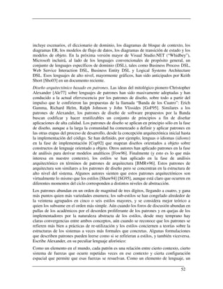incluye escenarios, el diccionario de dominio, los diagramas de bloque de contexto, los
diagramas ER, los modelos de flujo de datos, los diagramas de transición de estado y los
modelos de objeto. En la próxima versión mayor de Visual Studio.NET (“Whidbey”),
Microsoft incluirá, al lado de los lenguajes convencionales de propósito general, un
conjunto de lenguajes específicos de dominio (DSL), tales como Business Process DSL,
Web Service Interaction DSL, Business Entity DSL y Logical Systems Architecture
DSL. Esos lenguajes de alto nivel, mayormente gráficos, han sido anticipados por Keith
Short [Sho03] en un documento reciente.
Diseño arquitectónico basado en patrones. Las ideas del mitológico pionero Christopher
Alexander [Ale77] sobre lenguajes de patrones han sido masivamente adoptadas y han
conducido a la actual efervescencia por los patrones de diseño, sobre todo a partir del
impulso que le confirieron las propuestas de la llamada “Banda de los Cuatro”: Erich
Gamma, Richard Helm, Ralph Johnson y John Vlissides [GoF95]. Similares a los
patrones de Alexander, los patrones de diseño de software propuestos por la Banda
buscan codificar y hacer reutilizables un conjunto de principios a fin de diseñar
aplicaciones de alta calidad. Los patrones de diseño se aplican en principio sólo en la fase
de diseño, aunque a la larga la comunidad ha comenzado a definir y aplicar patrones en
las otras etapas del proceso de desarrollo, desde la concepción arquitectónica inicial hasta
la implementación del código. Se han definido, por ejemplo, lenguas o idiomas (idioms)
en la fase de implementación [Cop92] que mapean diseños orientados a objeto sobre
constructos de lenguaje orientado a objeto. Otros autores han aplicado patrones en la fase
de análisis para derivar modelos analíticos [Fow96]. Finalmente (y esto es lo que más
interesa en nuestro contexto), los estilos se han aplicado en la fase de análisis
arquitectónico en términos de patrones de arquitectura [BMR+96]. Estos patrones de
arquitectura son similares a los patrones de diseño pero se concentran en la estructura de
alto nivel del sistema. Algunos autores sienten que estos patrones arquitectónicos son
virtualmente lo mismo que los estilos [Shaw94] [SG95], aunque está claro que ocurren en
diferentes momentos del ciclo corresponden a distintos niveles de abstracción.
Los patrones abundan en un orden de magnitud de tres dígitos, llegando a cuatro, y gana
más puntos quien más variedades enumera; los sub-estilos se han congelado alrededor de
la veintena agrupados en cinco o seis estilos mayores, y se considera mejor teórico a
quien los subsume en el orden más simple. Aún cuando los foros de discusión abundan en
pullas de los académicos por el desorden proliferante de los patrones y en quejas de los
implementadores por la naturaleza abstracta de los estilos, desde muy temprano hay
claras convergencias entre ambos conceptos, aún cuando se reconoce que los patrones se
refieren más bien a prácticas de re-utilización y los estilos conciernen a teorías sobre la
estructuras de los sistemas a veces más formales que concretas. Algunas formulaciones
que describen patrones pueden leerse como si se refirieran a estilos, y también viceversa.
Escribe Alexander, en su peculiar lenguaje aforístico:
Como un elemento en el mundo, cada patrón es una relación entre cierto contexto, cierto
sistema de fuerzas que ocurre repetidas veces en ese contexto y cierta configuración
espacial que permite que esas fuerzas se resuelvan. Como un elemento de lenguaje, un

                                                                                      52
 