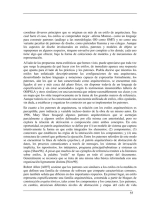 coordinar diversos principios que se originan en más de un estilo de arquitectura. Sea
cual fuere el caso, los estilos se comprenden mejor –afirma Monroe– como un lenguaje
para construir patrones (análogo a las metodologías OO como OMT) y no como una
variante peculiar de patrones de diseño, como pretenden Gamma y sus colegas. Aunque
los aspectos de diseño involucrados en estilos, patrones y modelos de objeto se
superponen en algunos respectos, ninguno envuelve por completo a los demás; cada uno
tiene algo que ofrecer, bajo la forma de colecciones de modelos y de mecanismos de
representación.
Al lado de las propuestas meta-estilísticas que hemos visto, puede apreciarse que toda vez
que surge la pregunta de qué hacer con los estilos, de inmediato aparece una respuesta
que apunta para el lado de las prácticas y los patrones. Podría decirse que mientras los
estilos han enfatizado descriptivamente las configuraciones de una arquitectura,
desarrollando incluso lenguajes y notaciones capaces de expresarlas formalmente, los
patrones, aún los que se han caracterizado como arquitectónicos, se encuentran más
ligados al uso y más cerca del plano físico, sin disponer todavía de un lenguaje de
especificación y sin estar acomodados (según lo testimonian innumerables talleres de
OOPSLA y otros similares) en una taxonomía que ordene razonablemente sus clases y en
un mapa que los sitúe inequívocamente en la trama de los grandes marcos de referencia.
Aunque todavía no se ha consensuado una taxonomía unificada de estilos, ellos ayudarán,
sin duda, a establecer y organizar los contextos en que se implementen los patrones.
En cuanto a los patrones de arquitectura, su relación con los estilos arquitectónicos es
perceptible, pero indirecta y variable incluso dentro de la obra de un mismo autor. En
1996, Mary Shaw bosquejó algunos patrones arquitectónicos que se asemejan
parcialmente a algunos estilos delineados por ella misma con anterioridad, pero no
explora la relación de derivación o composición entre ambos conceptos. En esta
oportunidad, un patrón arquitectónico se define por (1) un modelo de sistema que captura
intuitivamente la forma en que están integrados los elementos; (2) componentes; (3)
conectores que establecen las reglas de la interacción entre los componentes; y (4) una
estructura de control que gobierna la ejecución. Entre los patrones referidos de este modo
se encuentran la línea de tubería (pipeline), el patrón arquitectónico de abstracción de
datos, los procesos comunicantes a través de mensajes, los sistemas de invocación
implícita, los repositorios, los intérpretes, programa principal/subrutinas y sistemas en
capas [Shaw96]. A pesar que muchos de sus ejemplos de referencia remiten a la literatura
sobre estilos, la palabra “estilo” no figura en todo el cuerpo del documento.
Generalmente se reconoce que se trata de una misma idea básica reformulada con una
organización ligeramente distinta [Now99].
Robert Allen [All97] sostiene que los patrones son similares a los estilos en la medida en
que definen una familia de sistemas de software que comparte características comunes,
pero también señala que difieren en dos importantes respectos. En primer lugar, un estilo
representa específicamente una familia arquitectónica, construida a partir de bloques de
construcción arquitectónicos, tales como los componentes y los conectores. Los patrones,
en cambio, atraviesan diferentes niveles de abstracción y etapas del ciclo de vida

                                                                                    55
 