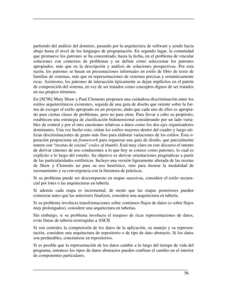 partiendo del análisis del dominio, pasando por la arquitectura de software y yendo hacia
abajo hasta el nivel de los lenguajes de programación. En segundo lugar, la comunidad
que promueve los patrones se ha concentrado, hasta la fecha, en el problema de vincular
soluciones con contextos de problemas y en definir cómo seleccionar los patrones
apropiados, más que en la descripción y análisis de soluciones prospectivas. Por esta
razón, los patrones se basan en presentaciones informales en estilo de libro de texto de
familias de sistemas, más que en representaciones de sistemas precisas y semánticamente
ricas. Asimismo, los patrones de interacción típicamente se dejan implícitos en el patrón
de composición del sistema, en vez de ser tratados como conceptos dignos de ser tratados
en sus propios términos.
En [SC96] Mary Shaw y Paul Clements proponen una cuidadosa discriminación entre los
estilos arquitectónicos existentes, seguida de una guía de diseño que oriente sobre la for-
ma de escoger el estilo apropiado en un proyecto, dado que cada uno de ellos es apropia-
do para ciertas clases de problemas, pero no para otras. Para llevar a cabo su propósito,
establecen una estrategia de clasificación bidimensional considerando por un lado varia-
bles de control y por el otro cuestiones relativas a datos como los dos ejes organizadores
dominantes. Una vez hecho esto, sitúan los estilos mayores dentro del cuadro y luego uti-
lizan discriminaciones de grano más fino para elaborar variaciones de los estilos. Esta o-
peración proporciona un framework para organizar una guía de diseño, que parcialmente
nutren con “recetas de cocina” (rules of thumb). Está muy claro en este discurso el intento
de derivar cánones de uso conducentes a lo que hoy se conoce como patrones, lo cual es
explícito a lo largo del estudio. Su objetivo es derivar orientaciones pragmáticas a partir
de las particularidades estilísticas. Incluyo una versión ligeramente alterada de las recetas
de Shaw y Clements no para su uso heurístico, sino para ilustrar la modalidad de
razonamiento y su convergencia con la literatura de prácticas.
Si su problema puede ser descompuesto en etapas sucesivas, considere el estilo secuen-
cial por lotes o las arquitecturas en tubería.
Si además cada etapa es incremental, de modo que las etapas posteriores pueden
comenzar antes que las anteriores finalizen, considere una arquitectura en tubería.
Si su problema involucra transformaciones sobre continuos flujos de datos (o sobre flujos
muy prolongados), considere una arquitectura en tuberías.
Sin embargo, si su problema involucra el traspaso de ricas representaciones de datos,
evite líneas de tubería restringidas a ASCII.
Si son centrales la comprensión de los datos de la aplicación, su manejo y su represen-
tación, considere una arquitectura de repositorio o de tipo de dato abstracto. Si los datos
son perdurables, concéntrese en repositorios.
Si es posible que la representación de los datos cambie a lo largo del tiempo de vida del
programa, entonces los tipos de datos abstractos pueden confinar el cambio en el interior
de componentes particulares.


                                                                                       56
 