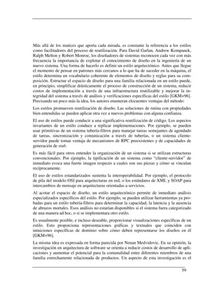 Más allá de los matices que aporta cada mirada, es constante la referencia a los estilos
como facilitadores del proceso de reutilización. Para David Garlan, Andrew Kompanek,
Ralph Melton y Robert Monroe, los diseñadores de sistemas reconocen cada vez con más
frecuencia la importancia de explotar el conocimiento de diseño en la ingeniería de un
nuevo sistema. Una forma de hacerlo es definir un estilo arquitectónico. Antes que llegue
el momento de pensar en patrones más cercanos a lo que ha de suceder en la máquina, el
estilo determina un vocabulario coherente de elementos de diseño y reglas para su com-
posición. Estructur el espacio de diseño para una familia relacionada en un estilo puede,
en principio, simplificar drásticamente el proceso de construcción de un sistema, reducir
costos de implementación a través de una infraestructura reutilizable y mejorar la in-
tegridad del sistema a través de análisis y verificaciones específicas del estilo [GKM+96].
Precisando un poco más la idea, los autores enumeran elocuentes ventajas del método:
Los estilos promueven reutilización de diseño. Las soluciones de rutina con propiedades
bien entendidas se pueden aplicar otra vez a nuevos problemas con alguna confianza.
El uso de estilos puede conducir a una significativa reutilización de código. Los aspectos
invariantes de un estilo conduce a replicar implementaciones. Por ejemplo, se pueden
usar primitivas de un sistema tubería-filtros para manejar tareas semejantes de agendado
de tareas, sincronización y comunicación a través de tuberías, o un sistema cliente-
servidor puede tomar ventaja de mecanismos de RPC preexistentes y de capacidades de
generación de stub.
Es más fácil para otros entender la organización de un sistema si se utilizan estructuras
convencionales. Por ejemplo, la tipificación de un sistema como “cliente-servidor” de
inmediato evoca una fuerte imagen respecto a cuales son sus piezas y cómo se vinculan
recíprocamente.
El uso de estilos estandarizados sustenta la interoperabilidad. Por ejemplo, el protocolo
de pila del modelo OSI para arquitecturas en red, o los estándares de XML y SOAP para
intercambios de mensaje en arquitecturas orientadas a servicios.
Al acotar el espacio de diseño, un estilo arquitectónico permite de inmediato análisis
especializados específicos del estilo. Por ejemplo, se pueden utilizar herramientas ya pro-
badas para un estilo tubería-filtros para determinar la capacidad, la latencia y la ausencia
de abrazos mortales. Esos análisis no estarían disponibles si el sistema fuera categorizado
de una manera ad hoc, o si se implementara otro estilo.
Es usualmente posible, e incluso deseable, proporcionar visualizaciones específicas de un
estilo. Esto proporciona representaciones gráficas y textuales que coinciden con
intuiciones específicas de dominio sobre cómo deben representarse los diseños en él
[GKM+96].
La misma idea es expresada en forma parecida por Nenan Medvidovic. En su opinión, la
investigación en arquitectura de software se orienta a reducir costos de desarrollo de apli-
caciones y aumentar el potencial para la comunalidad entre diferentes miembros de una
familia estrechamente relacionada de productos. Un aspecto de esta investigación es el

                                                                                      59
 