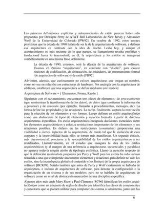 Las primeras definiciones explícitas y autoconscientes de estilo parecen haber sido
propuestas por Dewayne Perry de AT&T Bell Laboratories de New Jersey y Alexander
Wolf de la Universidad de Colorado [PW92]. En octubre de 1992, estos autores
profetizan que la década de 1990 habría de ser la de la arquitectura de software, y definen
esa arquitectura en contraste con la idea de diseño. Leído hoy, y aunque el
acontecimiento es más reciente de lo que parece, su llamamiento resulta profético y
fundacional hasta lo inverosímil; en él, la arquitectura y los estilos se inauguran
simbólicamente en una misma frase definitoria:
       La década de 1990, creemos, será la década de la arquitectura de software.
       Usamos el término “arquitectura”, en contraste con “diseño”, para evocar
       nociones de codificación, de abstracción, de estándares, de entrenamiento formal
       (de arquitectos de software) y de estilo [PB92].
Advierten, además, que curiosamente no existen arquitecturas que tengan un nombre,
como no sea en relación con estructuras de hardware. Por analogía con la arquitectura de
edificios, establecen que una arquitectura se define mediante este modelo:
Arquitectura de Software = { Elementos, Forma, Razón }
Siguiendo con el razonamiento, encuentran tres clases de elementos: de procesamiento
(que suministran la transformación de los datos), de datos (que contienen la información
a procesar) y de conexión (por ejemplo, llamadas a procedimientos, mensajes, etc). La
forma define las propiedades y las relaciones. La razón, finalmente, captura la motivación
para la elección de los elementos y sus formas. Luego definen un estilo arquitectónico
como una abstracción de tipos de elementos y aspectos formales a partir de diversas
arquitecturas específicas. Un estilo arquitectónico encapsula decisiones esenciales sobre
los elementos arquitectónicos y enfatiza restricciones importantes de los elementos y sus
relaciones posibles. En énfasis en las restricciones (constraints) proporciona una
visibilidad a ciertos aspectos de la arquitectura, de modo tal que la violación de esos
aspectos y la insensibilidad hacia ellos se tornen más manifiestas. Un segundo énfasis,
más circunstancial, concierne a la susceptibilidad de los estilos arquitectónicos a ser
reutilizados. Llamativamente, en el estudio que inaugura la idea de los estilos
arquitectónicos (y al margen de una referencia a arquitecturas secuenciales y paralelas)
no aparece todavía ningún atisbo de tipología estilística. Llamo la atención respecto de
que la definición minimalista propuesta por Perry y Wolf para los estilos ha sido incluso
reducida a una que comprende únicamente elementos y relaciones para definir no sólo los
estilos, sino la incumbencia global (el contenido y los límites) de la propia arquitectura de
software [BCK98]. Señalo también que antes de Perry y Wolf ciertamente se hablaba de
arquitectura, e incluso de arquitectura de software, para denotar la configuración o la
organización de un sistema o de sus modelos; pero no se hablaba de arquitectura de
software como un nivel de abstracción merecedor de una disciplina específica.
Algunos años más tarde Mary Shaw y Paul Clements [SC96] identifican los estilos arqui-
tectónicos como un conjunto de reglas de diseño que identifica las clases de componentes
y conectores que se pueden utilizar para componer en sistema o subsistema, junto con las

                                                                                       6
 