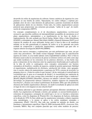 desarrollo de estilos de arquitectura de software, formas canónicas de organizar los com-
ponentes en una familia de estilos. Típicamente, los estilos reflejan y explotan pro-
piedades clave de uno o más dominios de aplicaciones y patrones recurrentes de diseño
de aplicaciones dentro de ese dominio. Como tales, los estilos arquitectónicos poseen
potencial para proporcionar una estructura pre-armada, “salida de la caja”, de reutili-
zación de componentes [MT97].
Un concepto complementario es el de discordancia arquitectónica (architectural
mismatch), que describe conflictos de interoperabilidad susceptibles de encontrarse en el
plano arquitectónico, anticipándose a su manifestación en las fases de diseño o
implementación. Ha sido acuñado por David Garlan, Robert Allen y John Ockerbloom
[GAO95] y refrendado por Ahmed Abd-Allah [Abd96] y Ramesh Sitaraman [Sit97] en el
contexto de estudios de casos utilizando Aesop; pero si bien la idea es de manifiesta
utilidad, no ha sido generalizada al conjunto de estilos ni se ha generado una teoría
acabada de composición o predicción arquitectónica, señalándose que para ello se
requiere ulterior investigación [KGP+99] [MM04].
Todos estos nuevos conceptos y exploraciones, por más preliminares que sean, son por
cierto muy provechosos. Allí donde existan lenguajes formales para la especificación
rigurosa de estilos, la cosa tendrá además cierta respetabilidad científica. Pero si bien la
literatura usual exalta la conveniencia de pensar en términos teóricos de estilo como algo
que tendrá incidencia en las estructuras de las prácticas ulteriores, se han hecho muy
pocas evaluaciones de las relaciones entre las arquitecturas beneficiadas por la aplicación
de la idea de estilo (o cualesquiera otros conceptos estructurales) con factores
sistemáticos de beneficio, variables de negocios, calidad de gestión operacional, fidelidad
al requerimiento, multiplicación de eficiencia, satisfacción del cliente, valor agregado,
time to market, ahorro de mantenimiento y guarismos de TCO o retorno de inversión. La
pregunta clave es: ¿Valen los estilos lo que cuestan? ¿Se ha valorizado el tradeoff entre la
reusabilidad que se goza en el momento de diseño y la inusabilidad por saturación de
ancho de banda (o por otras razones bien conocidas) en que podría llegar a traducirse?
[Kru92] [Big94] [GAO95] [Shaw95b] ¿Alcanza con admitir o advertir sobre eventuales
desventajas sin proporcionar métricas exhaustivas, modelos rigurosos de comparación,
benchmarks? ¿Alcanza con evaluar la performance de distintos ADLs que sólo prueban la
eficiencia del modelo arquitectónico abstracto, sin medir la resultante de aplicar un estilo
en lugar de otro (o de ninguno) en una solución final?
Un problema adicional es que distintos patrones presuponen diferentes metodologías de
diseño. Las arquitecturas de llamada y retorno, por ejemplo, se asocian históricamente a
estructuras de programas y jerarquías de control que a su vez se vinculan a notaciones
específicas, como los diagramas de Warnier-Orr o los diagramas de Jackson, elaboradas
en la década de 1970. Es bien sabido que las arquitecturas orientadas a objetos requieren
otras metodologías, y lo mismo se aplica a los estilos modulares orientados a
componentes [Pre02: 226-233]. Hay toda una variedad de métodos de diseño, con
literaturas y herramientas específicas: Hipo II, OOD (incluyendo RUP), cleanroom, Gist,
Leonardo, KBSA. Hay otro conjunto parecido que versa sobre modelos de proceso:

                                                                                      60
 