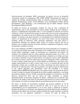 lineal-secuencial, de prototipos, RAD, incremental, en espiral, win-win, de desarrollo
concurrente, basado en componentes, PSP, CMM, CMMI. Últimamente ha surgido un
conjunto de métodos autodenominados ágiles en relación confusa con todo el campo:
eXtreme Programming, Scrum, Crystal Methods, Lean Development, Feature Driven
Development, Agile Modeling y una formalización ágil de RAD, Dynamic System
Development Method [CLC02].
Ni hablar de técnicas de prototipado, modelos de ciclo de vida e ingeniería de
requerimientos, que se han constituido en ciencias aparte. Ninguno de estos métodos y
procesos, complejamente relacionados entre sí, se ha estudiado en relación con factores
estilísticos, como si la decisión de escoger un estilo sobre otro no tuviera consecuencias
metodológicas. El estado de arte de la tipificación de métodos de diseño de DACS, por
ejemplo, se remonta a una época anterior a la consolidación de la arquitectura basada en
estilos y al surgimiento de los patrones. Los textos sobre estilos, con las excepciones
anotadas, suelen ser silenciosos sobre cuestiones ingenieriles, sean ellas clásicas o
posmodernas. Mientras los métodos ágiles suelen ser locuaces respecto del uso de
patrones, son en cambio reticentes en lo que concierne a arquitectura en general y estilos
en particular; y también viceversa.
En el viejo modelado con OMT el requerimiento del usuario penetraba en la semántica y
la estructura del modelo hasta bien consumada la fase analítica del ciclo de diseño y el
usuario debía comprender, cuando no homologar, las conclusiones del análisis. En
contraste, da la impresión que los estilos aparecen demasiado pronto en el ciclo, a un
nivel de abstracción que es demasiado alto para llegar a impactar en el código, pero que
ya en nada se asemeja a lo que el usuario piensa. La respuesta a estas y otras inquietudes
que circulan en foros y listas de interés pero que pocos transportan a libros y ponencias,
es que el sentido común dicta que los estilos pueden ser beneficiosos, que deben serlo,
aunque taxativamente no se sabe a ciencia cierta si así es. La postura del autor de este
documento sostiene que es posible que los estilos constituyan una idea esencial en la
eficacia de la solución, tanto o más que los patrones y con menos riesgo de catástrofe que
el que supone (digamos) una metodología como XP entendida a la manera
fundamentalista [BMM+98] [Beck99]; pero esta seguirá siendo una expresión de deseos
en tanto el campo no impulse la búsqueda de un fuerte respaldo cuantitativo y una buena
provisión de estudios de casos. Si bien se percibe por ejemplo en Forum Risks o en ACM
Software Engineering Notes que las causas de riesgo reportadas se originan
abrumadoramente en decisiones primarias de diseño, a diferencia de los patrones (que
disponen ya de amplias colecciones de anti-patrones que ilustran los errores estructurales
más comunes), los estilos no cuentan todavía con una buena teoría de los anti-estilos.
Por ahora, se percibe un movimiento emergente que procura establecer el rol de
decisiones arquitectónicas como la elección de estilo en el ciclo de vida, en la
correspondencia con los requerimientos y en el costo, riesgo y calidad de la solución.
Después de justificar su autonomía, una arquitectura que hasta ahora ha sido cualitativa y
abstracta ha descubierto que alcanzará su plena justificación cuando clarifique su relación
sistemática con una ingeniería cuantitativa y concreta. En lugar de definir su

                                                                                     61
 