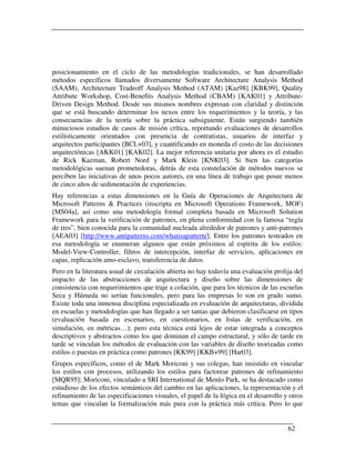 posicionamiento en el ciclo de las metodologías tradicionales, se han desarrollado
métodos específicos llamados diversamente Software Architecture Analysis Method
(SAAM), Architecture Tradeoff Analysis Method (ATAM) [Kaz98] [KBK99], Quality
Attribute Workshop, Cost-Benefits Analysis Method (CBAM) [KAK01] y Attribute-
Driven Design Method. Desde sus mismos nombres expresan con claridad y distinción
que se está buscando determinar los nexos entre los requerimientos y la teoría, y las
consecuencias de la teoría sobre la práctica subsiguiente. Están surgiendo también
minuciosos estudios de casos de misión crítica, reportando evaluaciones de desarrollos
estilísticamente orientados con presencia de contratistas, usuarios de interfaz y
arquitectos participantes [BCL+03], y cuantificando en moneda el costo de las decisiones
arquitectónicas [AKK01] [KAK02]. La mejor referencia unitaria por ahora es el estudio
de Rick Kazman, Robert Nord y Mark Klein [KNK03]. Si bien las categorías
metodológicas suenan prometedoras, detrás de esta constelación de métodos nuevos se
perciben las iniciativas de unos pocos autores, en una línea de trabajo que posee menos
de cinco años de sedimentación de experiencias.
Hay referencias a estas dimensiones en la Guía de Operaciones de Arquitectura de
Microsoft Patterns & Practices (inscripta en Microsoft Operations Framework, MOF)
[MS04a], así como una metodología formal completa basada en Microsoft Solution
Framework para la verificación de patrones, en plena conformidad con la famosa “regla
de tres”, bien conocida para la comunidad nucleada alrededor de patrones y anti-patrones
[AEA03] [http://www.antipatterns.com/whatisapattern/]. Entre los patrones testeados en
esa metodología se enumeran algunos que están próximos al espíritu de los estilos:
Model-View-Controller, filtros de intercepción, interfaz de servicios, aplicaciones en
capas, replicación amo-esclavo, transferencia de datos.
Pero en la literatura usual de circulación abierta no hay todavía una evaluación prolija del
impacto de las abstracciones de arquitectura y diseño sobre las dimensiones de
consistencia con requerimientos que traje a colación, que para los técnicos de las escuelas
Seca y Húmeda no serían funcionales, pero para las empresas lo son en grado sumo.
Existe toda una inmensa disciplina especializada en evaluación de arquitecturas, dividida
en escuelas y metodologías que han llegado a ser tantas que debieron clasificarse en tipos
(evaluación basada en escenarios, en cuestionarios, en listas de verificación, en
simulación, en métricas…); pero esta técnica está lejos de estar integrada a conceptos
descriptivos y abstractos como los que dominan el campo estructural, y sólo de tarde en
tarde se vinculan los métodos de evaluación con las variables de diseño teorizadas como
estilos o puestas en práctica como patrones [KK99] [KKB+99] [Har03].
Grupos específicos, como el de Mark Moriconi y sus colegas, han insistido en vincular
los estilos con procesos, utilizando los estilos para factorear patrones de refinamiento
[MQR95]; Moriconi, vinculado a SRI International de Menlo Park, se ha destacado como
estudioso de los efectos semánticos del cambio en las aplicaciones, la representación y el
refinamiento de las especificaciones visuales, el papel de la lógica en el desarrollo y otros
temas que vinculan la formalización más pura con la práctica más crítica. Pero lo que


                                                                                       62
 