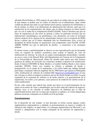 afirmaba David Garlan en 1994 respecto de que todavía no estaba claro en qué medida y
de qué manera se podían usar los estilos en relación con el refinamiento, sigue siendo
verdad una década más tarde. Lo que Garlan mismo piensa a propósito de refinamiento, a
fin de cuentas, se refiere a las dimensiones de optimización del software, antes que a la
satisfacción de los requerimientos del cliente, que en última instancia no tienen mucho
que ver con el orden de la computación [Gar94] [Gar96]. Toda la literatura que gira en
torno de arquitectura de alto nivel en general y estilos en particular reconoce que las
elaboraciones metodológicas son preliminares; esta afirmación, así como el resonante
silencio respecto de la vigencia de las metodologías clásicas (con la excepción de OOD)
llevan a pensar que en el futuro abundarán más las formulaciones from scratch de
disciplinas de diseño basadas en arquitectura (con componentes como SAAM, ATAM,
ADDM, CBAM, etc) que la aplicación de parches y extensiones a las estrategias
antiguas.
El mismo retraso y preliminariedad se observa en una especialización que ha decantado
como un conjunto de modelos económicos para evaluar el impacto de costo de
reutilización de software. Se trata de un campo extremadamente desarrollado y nutrido;
un survey como el de Edward Wiles (del Departamento de Ciencias de la Computación
de la Universidad de Aberystwyth, Gales) ha cruzado nada menos que siete técnicas
genéricas de análisis de inversión con veinticinco modelos evaluativos de reutilización,
desde el famoso COCOMO de Barry Boehm y el modelo Gaffney-Durek a otros menos
conocidos [Wil99]. Todos esos estudios se refieren a entidades de diseño y
programación; en el campo de la arquitectura y los estilos habrá que trabajar bastante
para llegar a semejante orden de magnitud. De los 5988 títulos que registra la bibliografía
sobre reutilización de software de Lombard Hill (http://www.lombardhill.com) no hay
uno solo que se refiera al impacto económico del uso de diseño basado en estilos. La gran
expansión de la economía de software es de hecho anterior a la generalización de la
arquitectura, los estilos y los patrones, cuyos procesos de rendición de cuentas recién se
están estableciendo.
En fin, cabe concluir que todavía hay mucho por hacer en el posicionamiento de los
estilos en un marco de vistas y metodologías, por no decir nada del contexto de negocios.
Muchas veces se ha criticado el cuadro abarcativo de Zachman por su falta de
especificidad técnica; pero tal vez haya que recuperar su espíritu y su visión integral para
plantear cuestiones semejantes en el debido nivel de prioridad.

Conclusiones
En el desarrollo de este estudio, se han descripto en forma sucinta algunos estilos
arquitectónicos representativos y señalado su posicionamiento en marcos y modelos de
referencia más amplios, su lugar frente a la estrategia arquitectónica de Microsoft y sus
vínculos y antagonismos con el campo emergente de los patrones de arquitectura y
diseño.



                                                                                      63
 