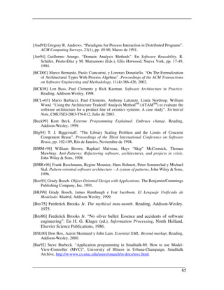 [And91] Gregory R. Andrews. “Paradigms for Process Interaction in Distributed Programs”.
    ACM Computing Surveys, 23(1), pp. 49-90, Marzo de 1991.
[Arr94] Guillermo Arango. “Domain Analysis Methods”. En Software Reusability, R.
    Schäfer, Prieto-Díaz y M. Matsumoto (Eds.), Ellis Horwood, Nueva York, pp. 17-49,
    1994.
[BCD02] Marco Bernardo, Paolo Ciancarini, y Lorenzo Donatiello. “On The Formalization
   of Architectural Types With Process Algebras”. Proceedings of the ACM Transactions
   on Software Engineering and Methodology, 11(4):386-426, 2002.
[BCK98] Len Bass, Paul Clements y Rick Kazman. Software Architecture in Practice.
   Reading, Addison-Wesley, 1998.
[BCL+03] Mario Barbacci, Paul Clements, Anthony Lattanze, Linda Northrop, William
   Wood. “Using the Architecture Tradeoff Analysis MethodSM (ATAMSM) to evaluate the
   software architecture for a product line of avionics systems: A case study”. Technical
   Note, CMU/SEI-2003-TN-012, Julio de 2003.
[Beck99] Kent Beck. Extreme Programming Explained: Embrace change. Reading,
    Addison-Wesley, 1999.
[Big94] T. J. Biggerstaff. “The Library Scaling Problem and the Limits of Concrete
    Component Reuse”. Proceedings of the Third International Conference on Software
    Reuse, pp. 102-109, Rio de Janeiro, Noviembre de 1994.
[BMM+98] William Brown, Raphael Malveau, Hays “Skip” McCormick, Thomas
   Mawbray. Anti-Patterns: Refactoring software, architectures, and projects in crisis.
   John Wiley & Sons, 1998.
[BMR+96] Frank Buschmann, Regine Meunier, Hans Rohnert, Peter Sommerlad y Michael
   Stal. Pattern-oriented software architecture – A system of patterns. John Wiley & Sons,
   1996.
[Boo91] Grady Booch. Object-Oriented Design with Applications. The Benjamin/Cummings
    Publishing Company, Inc, 1991.
[BRJ99] Grady Booch, James Rumbaugh e Ivar Jacobson. El Lenguaje Unificado de
    Modelado. Madrid, Addison-Wesley, 1999.
[Bro75] Frederick Brooks Jr. The mythical man-month. Reading, Addison-Wesley.
    1975.
[Bro86] Frederick Brooks Jr. “No silver bullet: Essence and accidents of software
    engineering”. En H. G. Kluger (ed.), Information Processing, North Holland,
    Elsevier Science Publications, 1986.
[BSL00] Don Box, Aaron Skonnard y John Lam. Essential XML. Beyond markup. Reading,
    Addison-Wesley, 2000.
[Bur92] Steve Burbeck. “Application programming in Smalltalk-80: How to use Model-
    View-Controller (MVC)”. University of Illinois in Urbana-Champaign, Smalltalk
    Archive, http://st-www.cs.uiuc.edu/users/smarch/st-docs/mvc.html.



                                                                                         65
 