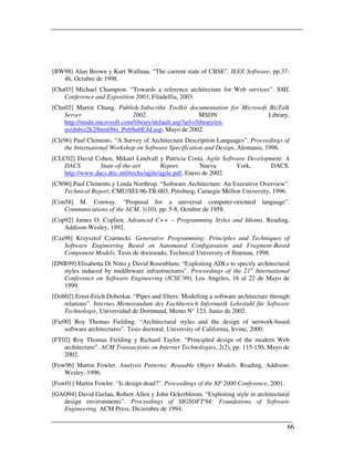 [BW98] Alan Brown y Kurt Wallnau. “The current state of CBSE”. IEEE Software, pp.37-
   46, Octubre de 1998.
[Cha03] Michael Champion. “Towards a reference architecture for Web services”. XML
    Conference and Exposition 2003, Filadelfia, 2003.
[Chu02] Martin Chung. Publish-Subscribe Toolkit documentation for Microsoft BizTalk
    Server                   2002.                      MSDN                Library,
    http://msdn.microsoft.com/library/default.asp?url=/library/en-
    us/dnbiz2k2/html/bts_PubSubEAI.asp, Mayo de 2002.
[Cle96] Paul Clements. “A Survey of Architecture Description Languages”. Proceedings of
    the International Workshop on Software Specification and Design, Alemania, 1996.
[CLC02] David Cohen, Mikael Lindvall y Patricia Costa. Agile Software Development: A
    DACS         State-of-the-art        Report.         Nueva     York,     DACS,
    http://www.dacs.dtic.mil/techs/agile/agile.pdf, Enero de 2002.
[CN96] Paul Clements y Linda Northrop. “Software Architecture: An Executive Overview”.
   Technical Report, CMU/SEI-96-TR-003, Pittsburg, Carnegie Mellon University, 1996.
[Con58] M. Conway. “Proposal for a universal computer-oriented                  language”.
    Communications of the ACM, 1(10), pp. 5-8, Octubre de 1958.
[Cop92] James O. Coplien. Advanced C++ – Programming Styles and Idioms. Reading,
    Addison-Wesley, 1992.
[Cza98] Krzysztof Czarnecki. Generative Programming: Principles and Techniques of
    Software Engineering Based on Automated Configuration and Fragment-Based
    Component Models. Tesis de doctorado, Technical University of Ilmenau, 1998.
[DNR99] Elisabetta Di Nitto y David Rosenblum. “Exploiting ADLs to specify architectural
   styles induced by middleware infrastructures”. Proceedings of the 21st International
   Conference on Software Engineering (ICSE’99), Los Angeles, 16 al 22 de Mayo de
   1999.
[Dob02] Ernst-Erich Doberkat. “Pipes and filters: Modelling a software architecture through
    relations”. Internes Memorandum des Fachbereich Informatik Lehrstuhl für Software
    Technologie, Universidad de Dortmund, Memo N° 123, Junio de 2002.
[Fie00] Roy Thomas Fielding. “Architectural styles and the design of network-based
     software architectures”. Tesis doctoral, University of California, Irvine, 2000.
[FT02] Roy Thomas Fielding y Richard Taylor. “Principled design of the modern Web
    architecture”. ACM Transactions on Internet Technologies, 2(2), pp. 115-150, Mayo de
    2002.
[Fow96] Martin Fowler. Analysis Patterns: Reusable Object Models. Reading, Addison-
    Wesley, 1996.
[Fow01] Martin Fowler. “Is design dead?”. Proceedings of the XP 2000 Conference, 2001.
[GAO94] David Garlan, Robert Allen y John Ockerbloom. “Exploiting style in architectural
   design environments”. Proceedings of SIGSOFT'94: Foundations of Software
   Engineering. ACM Press, Diciembre de 1994.

                                                                                          66
 