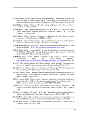 [GAO95] David Garlan, Robert Allen y John Ockerbloom. “Architectural Mismatch, or,
   Why It’s Hard to Build Systems out of Existing Parts”. Proceedings of the 17th
   InternationalConference on Software Engineering, pp. 179-185, Seattle, Abril de 1995.
[Gar95] David Garlan. “What is style”. Proceedings of Dagshtul Workshop on Software
    Architecture. Febrero de 1995.
[Gar96] David Garlan. “Style-based refinement”. En A. L. Wolf, ed., Proceedings of the
    Second International Software Architecture Workshop (ISAW-2), pp. 72-75, San
    Francisco, Octubre de 1996.
[Gar00] David Garlan. “Software Architecture: A Roadmap”. En The future of software
    architecture, A. Finkelstein (ed.), ACM Press, 2000.
[Gar01] David Garlan. “Next generation software architectures: Recent research and future
    directions”. Presentación, Columbia University, Enero de 2001.
[GB98] Håkan Grahn y Jan Bosch. “Some initial performance characteristics of three
   architectural styles”. WOSP, http://citeseer.nj.nec.com/50862.html, 1998.
[GD90] David Garlan y Norman Delisle. “Formal specifications as reusable frameworks”.
   En VDM’90: VDM and Z - Formal Methods in Software Development, pp. 150-163,
   Kiel, Abril de 1990. Springer-Verlag, LNCS 428.
[GKM+96] David Garlan, Andrew Kompanek, Ralph Melton y Robert Monroe.
   “Architectural       Style:           An        Object-Oriented         Approach”.
   http://www.cs.cmu.edu/afs/cs/project/able/www/able/papers_bib.html, Febrero de 1996.
[GoF95] Erich Gamma, Richard Helm, Ralph Johnson y John Vlissides. Design Patterns:
    Elements of reusable object-oriented software. Reading, Addison-Wesley, 1995.
[Gog92] Joseph Goguen. “The dry and the wet”. Monograph PR-100, Programming
    Research Group, Oxford University Computer Laboratory, 1992.
[Gom92] Hassan Gomaa. “An Object-Oriented Domain Analysis and Modeling Method for
    Software Reuse”. Proceedings of the Hawaii International Conference on System
    Sciences, Hawaii, Enero de 1992.
[GP92] Nicolas Guelfi, Gilles Perrouin. “Rigorous engineering of software architectures:
    Integrating ADLs, UML and development methodologies”. Luxembourg Ministry of
    Higher Education and Research, Proyecto MEN/IST/01/001, 2002.
[GS94] David Garlan y Mary Shaw. “An introduction to software architecture”. CMU
    Software Engineering Institute Technical Report, CMU/SEI-94-TR-21, ESC-TR-94-21,
    1994.
[GSP99] R. F. Gamble, P. R. Stiger y R. T. Plant. “Rule-based systems formalized within a
    software architectural style”. Knowledge-Based Systems, v. 12, pp. 13-26, 1999.
[Har03] Maarit Harsu. “From architectural requirements to architectural design”. Report 34,
    Institute of Software Systems, Tampere University of Technology, Mayo de 2003
[Hil99] Rich Hilliard. “Using the UML for architectural descriptions”. Lecture Notes in
     Computer Science, vol. 1723, 1999,


                                                                                          67
 